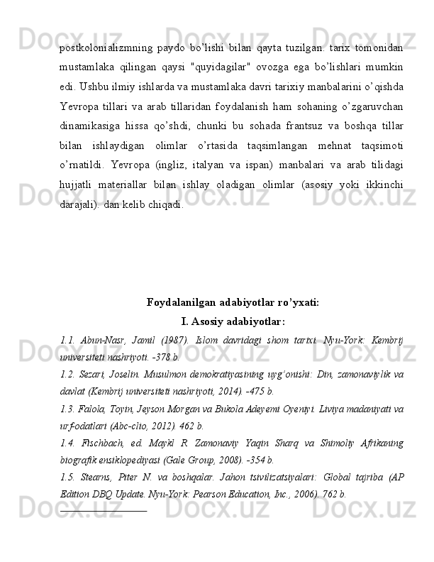 postkolonializmning   paydo   bo’lishi   bilan   qayta   tuzilgan.   tarix   tomonidan
mustamlaka   qilingan   qaysi   "quyidagilar"   ovozga   ega   bo’lishlari   mumkin
edi. Ushbu ilmiy ishlarda va mustamlaka davri tarixiy manbalarini o’qishda
Yevropa   tillari   va   arab   tillaridan   foydalanish   ham   sohaning   o’zgaruvchan
dinamikasiga   hissa   qo’shdi,   chunki   bu   sohada   frantsuz   va   boshqa   tillar
bilan   ishlaydigan   olimlar   o’rtasida   taqsimlangan   mehnat   taqsimoti
o’rnatildi.   Yevropa   (ingliz,   italyan   va   ispan)   manbalari   va   arab   tilidagi
hujjatli   materiallar   bilan   ishlay   oladigan   olimlar   (asosiy   yoki   ikkinchi
darajali). dan kelib chiqadi. 
 
 
 
 
Foydalanilgan adabiyotlar ro’yxati:
I.   Asosiy adabiyotlar:
1.1.   Abun-Nasr,   Jamil   (1987).   Islom   davridagi   shom   tarixi.   Nyu-York:   Kembrij
universiteti nashriyoti. -378 b.
1.2.   Sezari,   Joselin.   Musulmon   demokratiyasining   uyg’onishi:   Din,   zamonaviylik   va
davlat (Kembrij universiteti nashriyoti, 2014). -475 b.
1.3.   Falola, Toyin, Jeyson Morgan va Bukola Adeyemi Oyeniyi. Liviya madaniyati va
urf-odatlari (Abc-clio, 2012). 462 b. 
1.4.   Fischbach,   ed.   Maykl   R.   Zamonaviy   Yaqin   Sharq   va   Shimoliy   Afrikaning
biografik ensiklopediyasi (Gale Group, 2008). -354 b.
1.5.   Stearns,   Piter   N.   va   boshqalar.   Jahon   tsivilizatsiyalari:   Global   tajriba   (AP
Edition DBQ Update. Nyu-York: Pearson Education, Inc., 2006). 762 b. 