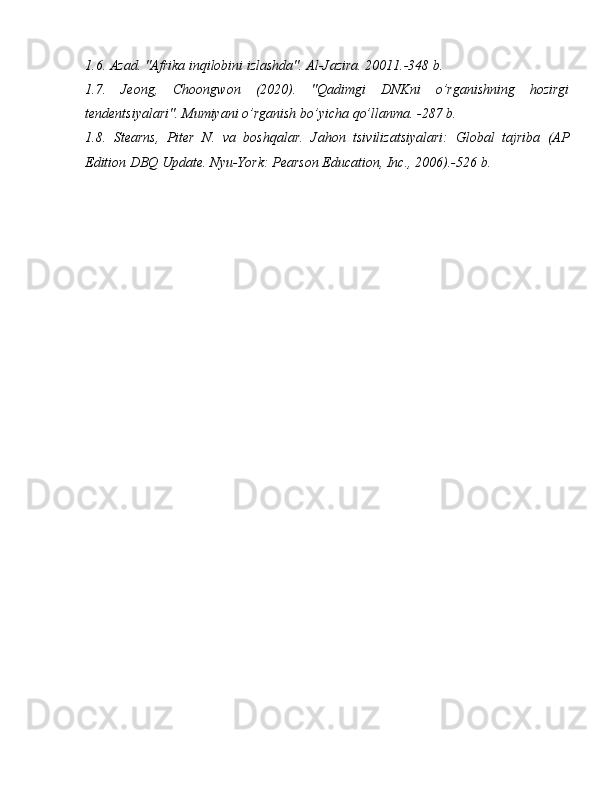 1.6.   Azad. "Afrika inqilobini izlashda". Al-Jazira. 20011.-348 b.
1.7.   Jeong,   Choongwon   (2020).   "Qadimgi   DNKni   o’rganishning   hozirgi
tendentsiyalari". Mumiyani o’rganish bo’yicha qo’llanma. -287 b.
1.8.   Stearns,   Piter   N.   va   boshqalar.   Jahon   tsivilizatsiyalari:   Global   tajriba   (AP
Edition DBQ Update.  Nyu-York: Pearson Education, Inc., 2006). -526 b.  
  