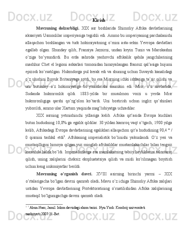 Kirish 
Mavzuning   dolzarbligi.   XIX   asr   boshlarida   Shimoliy   Afrika   davlatlarining
aksariyati Usmonlilar imperiyasiga tegishli edi. Ammo bu imperiyaning parchalanishi
allaqachon   boshlangan   va   turk   hokimiyatining   o’rnini   asta-sekin   Yevropa   davlatlari
egallab   olgan.   Shunday   qilib,   Fransiya   Jazoirni,   undan   keyin   Tunis   va   Marokashni
o’ziga   bo’ysundirdi.   Bu   erda   sahroda   yashovchi   afrikalik   qabila   jangchilarining
mashhur Chet  el  legioni  askarlari  tomonidan himoyalangan fransuz qal’asiga  hujumi
epizodi ko’rsatilgan. Hukmdorga pul kerak edi va shuning uchun Suvaysh kanalidagi
o’z ulushini Buyuk Britaniyaga sotdi, bu esa Misrning ichki ishlariga ta’sir qilishi va
uni   butunlay   o’z   hokimiyatiga   bo’ysundirishi   mumkin   edi.   Misr,   o’z   navbatida,
Sudanda   hukmronlik   qildi.   1883-yilda   bir   musulmon   voizi   u   yerda   Misr
hukmronligiga   qarshi   qo’zg’olon   ko’tardi.   Uni   bostirish   uchun   ingliz   qo’shinlari
yuborildi, ammo ular Xartum yaqinida mag’lubiyatga uchradilar. 
XIX   asrning   yetmishinchi   yillariga   kelib.   Afrika   qit’asida   Evropa   kuchlari
butun hududning 10,8% ga egalik qildilar. 30 yildan kamroq vaqt o’tgach, 1900 yilga
kelib, Afrikadagi Evropa davlatlarining egaliklari allaqachon qit’a hududining 90,4 ° /
0   qismini   tashkil   etdi 1
.   Afrikaning   imperialistik   bo’linishi   yakunlandi.   O’z   yeri   va
mustaqilligini himoya qilgan yuz minglab afrikaliklar mustamlakachilar bilan tengsiz
kurashda halok bo’ldi. Imperialistlarga esa mamlakatning tabiiy boyliklarini talontaroj
qilish,   uning   xalqlarini   cheksiz   ekspluatatsiya   qilish   va   misli   ko’rilmagan   boyitish
uchun keng imkoniyatlar berildi. 
Mavzuning   o’rganish   davri.   XVIII   asirning   birinchi   yarmi   –   XIX
o’rtalarigacha bo’lgan davrni qamrab oladi .  Mavu o’z ichiga Shimoliy Afrika xalqlari
ustidan   Yevropa   davlatlarining   Protektoratining   o’rnatilishidan   Afrika   xalqlarining
mustaqil bo’lgunigachga davrni qamrab oladi. 
1
  ?
 Abun-Nasr, Jamil. Islom davridagi shom tarixi. Nyu-York: Kembrij universiteti 
nashriyoti.2007.21-Bet.