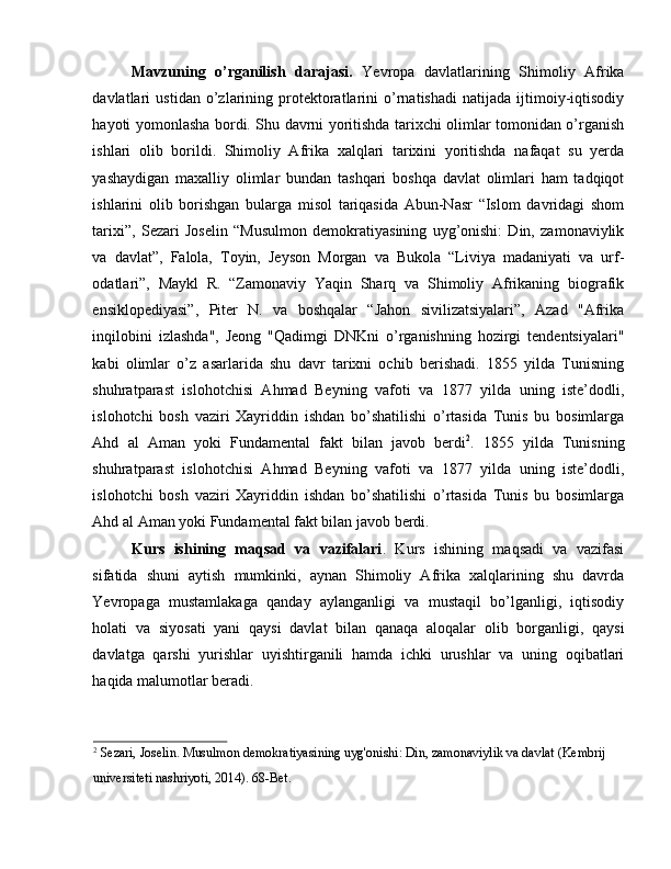 Mavzuning   o’rganilish   darajasi.   Yevropa   davlatlarining   Shimoliy   Afrika
davlatlari   ustidan   o’zlarining   protektoratlarini   o’rnatishadi   natijada   ijtimoiy-iqtisodiy
hayoti yomonlasha bordi. Shu davrni yoritishda tarixchi olimlar tomonidan o’rganish
ishlari   olib   borildi.   Shimoliy   Afrika   xalqlari   tarixini   yoritishda   nafaqat   su   yerda
yashaydigan   maxalliy   olimlar   bundan   tashqari   boshqa   davlat   olimlari   ham   tadqiqot
ishlarini   olib   borishgan   bularga   misol   tariqasida   Abun-Nasr   “Islom   davridagi   shom
tarixi”,   Sezari   Joselin   “Musulmon   demokratiyasining   uyg’onishi:   Din,   zamonaviylik
va   davlat”,   Falola,   Toyin,   Jeyson   Morgan   va   Bukola   “Liviya   madaniyati   va   urf-
odatlari”,   Maykl   R.   “Zamonaviy   Yaqin   Sharq   va   Shimoliy   Afrikaning   biografik
ensiklopediyasi”,   Piter   N.   va   boshqalar   “Jahon   sivilizatsiyalari”,   Azad   "Afrika
inqilobini   izlashda",   Jeong   "Qadimgi   DNKni   o’rganishning   hozirgi   tendentsiyalari"
kabi   olimlar   o’z   asarlarida   shu   davr   tarixni   ochib   berishadi.   1855   yilda   Tunisning
shuhratparast   islohotchisi   Ahmad   Beyning   vafoti   va   1877   yilda   uning   iste’dodli,
islohotchi   bosh   vaziri   Xayriddin   ishdan   bo’shatilishi   o’rtasida   Tunis   bu   bosimlarga
Ahd   al   Aman   yoki   Fundamental   fakt   bilan   javob   berdi 2
.   1855   yilda   Tunisning
shuhratparast   islohotchisi   Ahmad   Beyning   vafoti   va   1877   yilda   uning   iste’dodli,
islohotchi   bosh   vaziri   Xayriddin   ishdan   bo’shatilishi   o’rtasida   Tunis   bu   bosimlarga
Ahd al Aman yoki Fundamental fakt bilan javob berdi.
Kurs   ishining   maqsad   va   vazifalari .   Kurs   ishining   maqsadi   va   vazifasi
sifatida   shuni   aytish   mumkinki,   aynan   Shimoliy   Afrika   xalqlarining   shu   davrda
Yevropaga   mustamlakaga   qanday   aylanganligi   va   mustaqil   bo’lganligi,   iqtisodiy
holati   va   siyosati   yani   qaysi   davlat   bilan   qanaqa   aloqalar   olib   borganligi,   qaysi
davlatga   qarshi   yurishlar   uyishtirganili   hamda   ichki   urushlar   va   uning   oqibatlari
haqida malumotlar beradi. 
2
 Sezari, Joselin. Musulmon demokratiyasining uyg'onishi: Din, zamonaviylik va davlat (Kembrij 
universiteti nashriyoti, 2014). 68-Bet.  