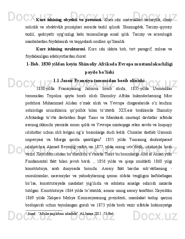 Kurs   ishining   obyekti   va   pretmati.   Kurs   ishi   materiallari   tarixiylik,   ilmiy
xolislik   va   obektivlik   prinsiplari   asosida   taxlil   qilindi.   Shuningdek,   Tarixiy-qiyosiy
taxlil,   qadriyatlr   uyg’unligi   kabi   tamouillarga   amal   qildi.   Tarixiy   va   arxeologik
manbalardan foydalanish va taqqoslash usullari qo’llanildi. 
Kurs   ishining   strukturasi.   Kurs   ishi   ikkita   bob,   tort   paragrif,   xulosa   va
foydalanilgan adabiyotlardan iborat  
1-Bob. 1830 yildan keyin Shimoliy Afrikada Evropa mustamlakachiligi
paydo bo’lishi
1.1 Jazoir Fransiya tomonidan bosib olinishi
1830-yilda   Fransiyaning   Jazoirni   bosib   olishi,   1835-yilda   Usmonlilar
tomonidan   Tripolini   qayta   bosib   olish   Shimoliy   Afrika   hukmdorlarining   Misr
podshosi   Muhammad   Alidan   o’rnak   olish   va   Yevropa   chegaralarida   o’z   kuchini
oshirishga   urinishlarini   qo’pollik   bilan   to’xtatdi.   XIX-asr   boshlarida   Shimoliy
Afrikadagi   to’rtta   davlatdan   faqat   Tunis   va   Marokash   mustaqil   davlatlar   sifatida
asrning ikkinchi yarmida omon qoldi va Yevropa mintaqaga erkin savdo va huquqiy
islohotlar   uchun   olib   kelgan   og’ir   bosimlarga   duch   keldi.   Choralar   dastlab   Usmonli
imperiyasi   va   Misrga   qarshi   qaratilgan 3
.   1855   yilda   Tunisning   shuhratparast
islohotchisi   Ahmad   Beyning   vafoti   va   1877   yilda   uning   iste’dodli,   islohotchi   bosh
vaziri Xayriddin ishdan bo’shatilishi o’rtasida Tunis bu bosimlarga Ahd al Aman yoki
Fundamental   fakt   bilan   javob   berdi.   ,   1856   yilda   va   qisqa   muddatli   1860   yilgi
konstitutsiya,   arab   dunyosida   birinchi.   Asosiy   fakt   barcha   sub’ektlarning   -
musulmonlar,   nasroniylar   va   yahudiylarning   qonun   oldida   tengligini   kafolatlagan
bo’lsa,   konstitutsiyada   maslahat   yig’ilishi   va   adolatni   amalga   oshirish   nazarda
tutilgan. Konstitutsiya 1864 yilda to’xtatildi, ammo uning asosiy tarafdori Xayriddin
1869   yilda   Xalqaro   Moliya   Komissiyasining   prezidenti,   mamlakat   tashqi   qarzini
boshqarish   uchun   tayinlangan   guruh   va   1873   yilda   bosh   vazir   sifatida   hokimiyatga
3
 Azad . "Afrika inqilobini izlashda". Al-Jazira.2011. 73-Bet. 
  