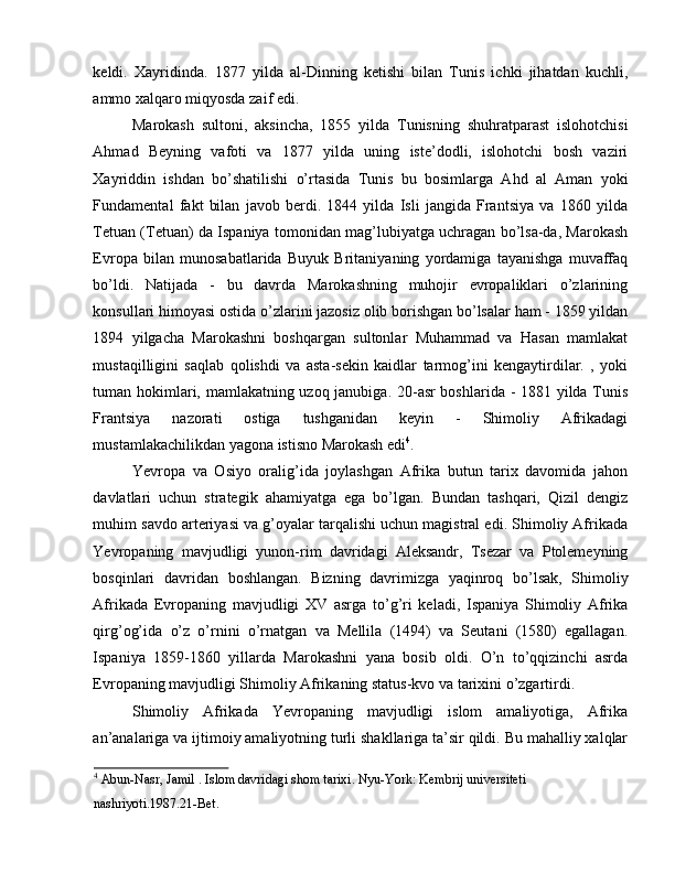 keldi.   Xayridinda.   1877   yilda   al-Dinning   ketishi   bilan   Tunis   ichki   jihatdan   kuchli,
ammo xalqaro miqyosda zaif edi. 
Marokash   sultoni,   aksincha,   1855   yilda   Tunisning   shuhratparast   islohotchisi
Ahmad   Beyning   vafoti   va   1877   yilda   uning   iste’dodli,   islohotchi   bosh   vaziri
Xayriddin   ishdan   bo’shatilishi   o’rtasida   Tunis   bu   bosimlarga   Ahd   al   Aman   yoki
Fundamental   fakt   bilan   javob   berdi.   1844   yilda   Isli   jangida   Frantsiya   va   1860   yilda
Tetuan (Tetuan) da Ispaniya tomonidan mag’lubiyatga uchragan bo’lsa-da, Marokash
Evropa   bilan   munosabatlarida   Buyuk   Britaniyaning   yordamiga   tayanishga   muvaffaq
bo’ldi.   Natijada   -   bu   davrda   Marokashning   muhojir   evropaliklari   o’zlarining
konsullari himoyasi ostida o’zlarini jazosiz olib borishgan bo’lsalar ham - 1859 yildan
1894   yilgacha   Marokashni   boshqargan   sultonlar   Muhammad   va   Hasan   mamlakat
mustaqilligini   saqlab   qolishdi   va   asta-sekin   kaidlar   tarmog’ini   kengaytirdilar.   ,   yoki
tuman hokimlari, mamlakatning uzoq janubiga. 20-asr boshlarida - 1881 yilda Tunis
Frantsiya   nazorati   ostiga   tushganidan   keyin   -   Shimoliy   Afrikadagi
mustamlakachilikdan yagona istisno Marokash edi 4
. 
Yevropa   va   Osiyo   oralig’ida   joylashgan   Afrika   butun   tarix   davomida   jahon
davlatlari   uchun   strategik   ahamiyatga   ega   bo’lgan.   Bundan   tashqari,   Qizil   dengiz
muhim savdo arteriyasi va g’oyalar tarqalishi uchun magistral edi. Shimoliy Afrikada
Yevropaning   mavjudligi   yunon-rim   davridagi   Aleksandr,   Tsezar   va   Ptolemeyning
bosqinlari   davridan   boshlangan.   Bizning   davrimizga   yaqinroq   bo’lsak,   Shimoliy
Afrikada   Evropaning   mavjudligi   XV   asrga   to’g’ri   keladi,   Ispaniya   Shimoliy   Afrika
qirg’og’ida   o’z   o’rnini   o’rnatgan   va   Mellila   (1494)   va   Seutani   (1580)   egallagan.
Ispaniya   1859-1860   yillarda   Marokashni   yana   bosib   oldi.   O’n   to’qqizinchi   asrda
Evropaning mavjudligi Shimoliy Afrikaning status-kvo va tarixini o’zgartirdi. 
Shimoliy   Afrikada   Yevropaning   mavjudligi   islom   amaliyotiga,   Afrika
an’analariga va ijtimoiy amaliyotning turli shakllariga ta’sir qildi. Bu mahalliy xalqlar
4
 Abun-Nasr, Jamil . Islom davridagi shom tarixi. Nyu-York: Kembrij universiteti 
nashriyoti.1987.21-Bet.  