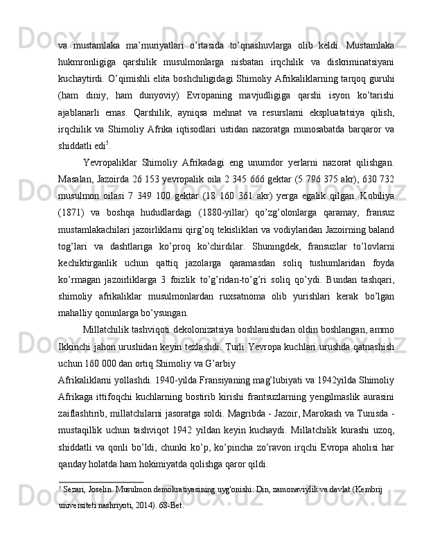 va   mustamlaka   ma’muriyatlari   o’rtasida   to’qnashuvlarga   olib   keldi.   Mustamlaka
hukmronligiga   qarshilik   musulmonlarga   nisbatan   irqchilik   va   diskriminatsiyani
kuchaytirdi. O’qimishli elita boshchiligidagi Shimoliy Afrikaliklarning tarqoq guruhi
(ham   diniy,   ham   dunyoviy)   Evropaning   mavjudligiga   qarshi   isyon   ko’tarishi
ajablanarli   emas.   Qarshilik,   ayniqsa   mehnat   va   resurslarni   ekspluatatsiya   qilish,
irqchilik   va   Shimoliy   Afrika   iqtisodlari   ustidan   nazoratga   munosabatda   barqaror   va
shiddatli edi 5
. 
Yevropaliklar   Shimoliy   Afrikadagi   eng   unumdor   yerlarni   nazorat   qilishgan.
Masalan, Jazoirda 26 153 yevropalik oila 2 345 666 gektar (5 796 375 akr), 630 732
musulmon   oilasi   7   349   100   gektar   (18   160   361   akr)   yerga   egalik   qilgan.   Kobiliya
(1871)   va   boshqa   hududlardagi   (1880-yillar)   qo’zg’olonlarga   qaramay,   fransuz
mustamlakachilari jazoirliklarni qirg’oq tekisliklari va vodiylaridan Jazoirning baland
tog’lari   va   dashtlariga   ko’proq   ko’chirdilar.   Shuningdek,   fransuzlar   to’lovlarni
kechiktirganlik   uchun   qattiq   jazolarga   qaramasdan   soliq   tushumlaridan   foyda
ko’rmagan   jazoirliklarga   3   foizlik   to’g’ridan-to’g’ri   soliq   qo’ydi.   Bundan   tashqari,
shimoliy   afrikaliklar   musulmonlardan   ruxsatnoma   olib   yurishlari   kerak   bo’lgan
mahalliy qonunlarga bo’ysungan. 
Millatchilik tashviqoti dekolonizatsiya boshlanishidan oldin boshlangan, ammo
Ikkinchi jahon urushidan keyin tezlashdi. Turli Yevropa kuchlari urushda qatnashish
uchun 160 000 dan ortiq Shimoliy va G’arbiy 
Afrikaliklarni yollashdi. 1940-yilda Fransiyaning mag’lubiyati va 1942yilda Shimoliy
Afrikaga   ittifoqchi   kuchlarning   bostirib   kirishi   frantsuzlarning   yengilmaslik   aurasini
zaiflashtirib, millatchilarni jasoratga soldi. Magribda - Jazoir, Marokash va Tunisda -
mustaqillik   uchun   tashviqot   1942   yildan   keyin   kuchaydi.   Millatchilik   kurashi   uzoq,
shiddatli   va   qonli   bo’ldi,   chunki   ko’p,   ko’pincha   zo’ravon   irqchi   Evropa   aholisi   har
qanday holatda ham hokimiyatda qolishga qaror qildi. 
5
 Sezari, Joselin. Musulmon demokratiyasining uyg'onishi: Din, zamonaviylik va davlat (Kembrij 
universiteti nashriyoti, 2014). 68-Bet.  