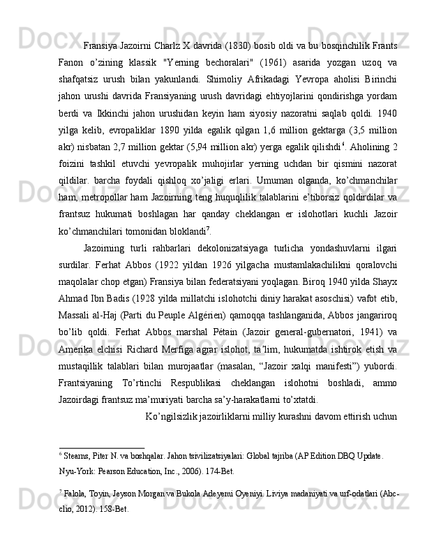 Fransiya Jazoirni Charlz X davrida (1830) bosib oldi va bu bosqinchilik Frants
Fanon   o’zining   klassik   "Yerning   bechoralari"   (1961)   asarida   yozgan   uzoq   va
shafqatsiz   urush   bilan   yakunlandi.   Shimoliy   Afrikadagi   Yevropa   aholisi   Birinchi
jahon   urushi   davrida   Fransiyaning   urush   davridagi   ehtiyojlarini   qondirishga   yordam
berdi   va   Ikkinchi   jahon   urushidan   keyin   ham   siyosiy   nazoratni   saqlab   qoldi.   1940
yilga   kelib,   evropaliklar   1890   yilda   egalik   qilgan   1,6   million   gektarga   (3,5   million
akr) nisbatan 2,7 million gektar (5,94 million akr) yerga egalik qilishdi 6
. Aholining 2
foizini   tashkil   etuvchi   yevropalik   muhojirlar   yerning   uchdan   bir   qismini   nazorat
qildilar.   barcha   foydali   qishloq   xo’jaligi   erlari.   Umuman   olganda,   ko’chmanchilar
ham,   metropollar   ham   Jazoirning   teng   huquqlilik   talablarini   e’tiborsiz   qoldirdilar   va
frantsuz   hukumati   boshlagan   har   qanday   cheklangan   er   islohotlari   kuchli   Jazoir
ko’chmanchilari tomonidan bloklandi 7
. 
Jazoirning   turli   rahbarlari   dekolonizatsiyaga   turlicha   yondashuvlarni   ilgari
surdilar.   Ferhat   Abbos   (1922   yildan   1926   yilgacha   mustamlakachilikni   qoralovchi
maqolalar chop etgan) Fransiya bilan federatsiyani yoqlagan. Biroq 1940 yilda Shayx
Ahmad Ibn Badis (1928 yilda millatchi islohotchi diniy harakat asoschisi) vafot etib,
Massali  al-Haj  (Parti  du Peuple Algérien)  qamoqqa tashlanganida,  Abbos  jangariroq
bo’lib   qoldi.   Ferhat   Abbos   marshal   Pétain   (Jazoir   general-gubernatori,   1941)   va
Amerika   elchisi   Richard   Merfiga   agrar   islohot,   ta lim,   hukumatda   ishtirok   etish   vaʼ
mustaqillik   talablari   bilan   murojaatlar   (masalan,   “Jazoir   xalqi   manifesti”)   yubordi.
Frantsiyaning   To’rtinchi   Respublikasi   cheklangan   islohotni   boshladi,   ammo
Jazoirdagi frantsuz ma’muriyati barcha sa’y-harakatlarni to’xtatdi. 
Ko’ngilsizlik jazoirliklarni milliy kurashni davom ettirish uchun 
6
 Stearns, Piter N. va boshqalar. Jahon tsivilizatsiyalari: Global tajriba (AP Edition DBQ Update. 
Nyu-York: Pearson Education, Inc., 2006). 174-Bet. 
7
 Falola, Toyin, Jeyson Morgan va Bukola Adeyemi Oyeniyi. Liviya madaniyati va urf-odatlari (Abc-
clio, 2012). 158-Bet.