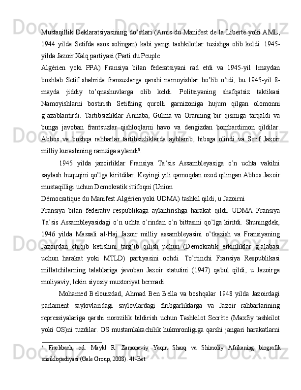 Mustaqillik Deklaratsiyasining do’stlari (Amis du Manifest  de la Liberté yoki AML,
1944   yilda   Setifda   asos   solingan)   kabi   yangi   tashkilotlar   tuzishga   olib   keldi.   1945-
yilda Jazoir Xalq partiyasi (Parti du Peuple 
Algérien   yoki   PPA)   Fransiya   bilan   federatsiyani   rad   etdi   va   1945-yil   1maydan
boshlab   Setif   shahrida   fransuzlarga   qarshi   namoyishlar   bo’lib   o’tdi,   bu   1945-yil   8-
mayda   jiddiy   to’qnashuvlarga   olib   keldi.   Politsiyaning   shafqatsiz   taktikasi
Namoyishlarni   bostirish   Setifning   qurolli   garnizoniga   hujum   qilgan   olomonni
g’azablantirdi.   Tartibsizliklar   Annaba,   Gulma   va   Oranning   bir   qismiga   tarqaldi   va
bunga   javoban   frantsuzlar   qishloqlarni   havo   va   dengizdan   bombardimon   qildilar.
Abbos   va   boshqa   rahbarlar   tartibsizliklarda   ayblanib,   hibsga   olindi   va   Setif   Jazoir
milliy kurashining ramziga aylandi 8
. 
1945   yilda   jazoirliklar   Fransiya   Ta’sis   Assambleyasiga   o’n   uchta   vakilni
saylash huquqini qo’lga kiritdilar. Keyingi yili qamoqdan ozod qilingan Abbos Jazoir
mustaqilligi uchun Demokratik ittifoqni (Union 
Démocratique du Manifest Algérien yoki UDMA) tashkil qildi, u Jazoirni 
Fransiya   bilan   federativ   respublikaga   aylantirishga   harakat   qildi.   UDMA   Fransiya
Ta’sis   Assambleyasidagi   o’n  uchta   o’rindan  o’n  bittasini   qo’lga  kiritdi.  Shuningdek,
1946   yilda   Massali   al-Haj   Jazoir   milliy   assambleyasini   o’tkazish   va   Fransiyaning
Jazoirdan   chiqib   ketishini   targ’ib   qilish   uchun   (Demokratik   erkinliklar   g’alabasi
uchun   harakat   yoki   MTLD)   partiyasini   ochdi.   To’rtinchi   Fransiya   Respublikasi
millatchilarning   talablariga   javoban   Jazoir   statutini   (1947)   qabul   qildi,   u   Jazoirga
moliyaviy, lekin siyosiy muxtoriyat bermadi. 
Mohamed   Belouizdad,   Ahmad   Ben   Bella   va   boshqalar   1948   yilda   Jazoirdagi
parlament   saylovlaridagi   saylovlardagi   firibgarliklarga   va   Jazoir   rahbarlarining
repressiyalariga   qarshi   norozilik   bildirish   uchun   Tashkilot   Secrète   (Maxfiy   tashkilot
yoki   OS)ni   tuzdilar.   OS   mustamlakachilik   hukmronligiga   qarshi   jangari   harakatlarni
8
  Fischbach,   ed.   Maykl   R.   Zamonaviy   Yaqin   Sharq   va   Shimoliy   Afrikaning   biografik
ensiklopediyasi (Gale Group, 2008). 41-Bet.  