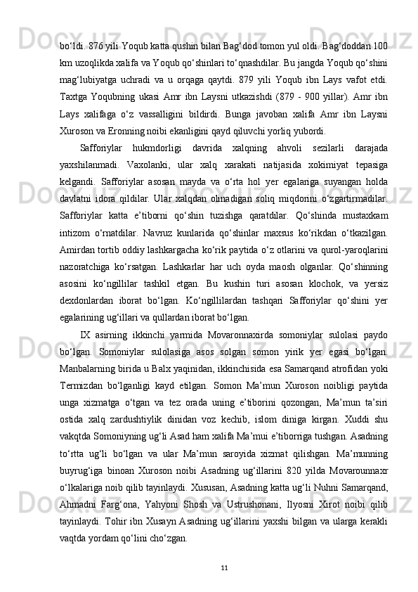 bo‘ldi. 876 yili Yoqub katta qushin bilan Bag‘dod tomon yul oldi. Bag‘doddan 100
km uzoqlikda xalifa va Yoqub qo‘shinlari to‘qnashdilar. Bu jangda Yoqub qo‘shini
mag‘lubiyatga   uchradi   va   u   orqaga   qaytdi.   879   yili   Yoqub   ibn   Lays   vafot   etdi.
Taxtga   Yoqubning   ukasi   Amr   ibn   Laysni   utkazishdi   (879   -   900   yillar).   Amr   ibn
Lays   xalifaga   o‘z   vassalligini   bildirdi.   Bunga   javoban   xalifa   Amr   ibn   Laysni
Xuroson va Eronning noibi ekanligini qayd qiluvchi yorliq yubordi.
Safforiylar   hukmdorligi   davrida   xalqning   ahvoli   sezilarli   darajada
yaxshilanmadi.   Vaxolanki,   ular   xalq   xarakati   natijasida   xokimiyat   tepasiga
kelgandi.   Safforiylar   asosan   mayda   va   o‘rta   hol   yer   egalariga   suyangan   holda
davlatni   idora   qildilar.   Ular   xalqdan   olinadigan   soliq   miqdorini   o‘zgartirmadilar.
Safforiylar   katta   e’tiborni   qo‘shin   tuzishga   qaratdilar.   Qo‘shinda   mustaxkam
intizom   o‘rnatdilar.   Navruz   kunlarida   qo‘shinlar   maxsus   ko‘rikdan   o‘tkazilgan.
Amirdan tortib oddiy lashkargacha ko‘rik paytida o‘z otlarini va qurol-yaroqlarini
nazoratchiga   ko‘rsatgan.   Lashkarlar   har   uch   oyda   maosh   olganlar.   Qo‘shinning
asosini   ko‘ngillilar   tashkil   etgan.   Bu   kushin   turi   asosan   klochok,   va   yersiz
dexdonlardan   iborat   bo‘lgan.   Ko‘ngillilardan   tashqari   Safforiylar   qo‘shini   yer
egalarining ug‘illari va qullardan iborat bo‘lgan.
IX   asirning   ikkinchi   yarmida   Movaronnaxirda   somoniylar   sulolasi   paydo
bo‘lgan.   Somoniylar   sulolasiga   asos   solgan   somon   yirik   yer   egasi   bo‘lgan.
Manbalarning birida u Balx yaqinidan, ikkinchisida esa Samarqand atrofidan yoki
Termizdan   bo‘lganligi   kayd   etilgan.   Somon   Ma’mun   Xuroson   noibligi   paytida
unga   xizmatga   o‘tgan   va   tez   orada   uning   e’tiborini   qozongan,   Ma’mun   ta’siri
ostida   xalq   zardushtiylik   dinidan   voz   kechib,   islom   diniga   kirgan.   Xuddi   shu
vakqtda Somoniyning ug‘li Asad ham xalifa Ma’mui e’tiborriga tushgan. Asadning
to‘rtta   ug‘li   bo‘lgan   va   ular   Ma’mun   saroyida   xizmat   qilishgan.   Ma’munning
buyrug‘iga   binoan   Xuroson   noibi   Asadning   ug‘illarini   820   yilda   Movarounnaxr
o‘lkalariga noib qilib tayinlaydi. Xususan, Asadning katta ug‘li Nuhni Samarqand,
Ahmadni   Farg‘ona,   Yahyoni   Shosh   va   Ustrushonani,   Ilyosni   Xirot   noibi   qilib
tayinlaydi. Tohir ibn Xusayn Asadning  ug‘illarini  yaxshi  bilgan va ularga kerakli
vaqtda yordam qo‘lini cho‘zgan.
11 