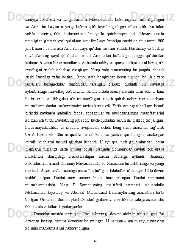 saroyga taklif etdi va ularga Ismoilni Movarounnahr hokimligidan tushirilgailigini
va   Amr   ibn   Laysni   u   yerga   hokim   qilib   tayinlanganligini   e’lon   qildi.   Bu   bilan
xalifa   o‘zining   ikki   dushmanidan   bir   yo‘la   qutulmoqchi   edi.   Movarounnahr
noibligi to‘g‘risida yorliqni olgan Amr ibn Lays Ismoilga qarshi qo‘shin tortdi. 900
yili Buxoro ostonasida Amr ibn Lays qo‘shiii tor-mor etiladi. Narshahiy va boshqa
mualliflarning   qayd   qilishicha,   Ismoil   Amr   bilan   bo‘ladigan   jangga   qo‘shindan
tashqari Buxoro hunarmandlarini va hamda oddiy xalqning qo‘liga qurol berib, o‘z
ozodligini   saqlab   qolishga   chaqirgan.   Keng   xalq   ommasining   bu   jangda   ishtirok
etishi   Ismoilga   zafar   keltirdi.   Ismoil   arab   bosqinidan   keyin   birinchi   bo‘lib   o‘zaro
janjallar,   bosqinchilar   tomonidan   talangan   o‘lkani   qudratli   bir   davlatga
aylantirishga   muvaffaq   bo‘ldi.Endi   Ismoil   oldida   asosiy   masala   turar   edi.   U   ham
bo‘lsa   arab   xalifaligidan   o‘z   mustaqilligini   saqlab   qolish   uchun   markazlashgan
mustahkam  davlat  ma’muriyatini  tuzish  kerak edi. Yirik yer  egasi  bo‘lgan Ismoil
birinchi   navbatda   mahalliy   feodal   zodagonlar   va   savdogarlarning   maanfaatlarini
ko‘zlab ish tutdi. Davlatning iqtisodiy kuch-qudratini oshirish, qishloq xo‘jaligini,
hunarmayadchilikni   va   savdoni   rivojlanishi   uchun   keng   shart-sharoitlar   tug‘dirib
berish   lozim   edi.   Shu   maqsadda   Ismoil   katta   va   yaxshi   qurollangan,   saralangan
qurolli   kuchlarni   tashkil   qilishga   kirishdi.   U   ayniqsa,   turk   g‘ulomlaridan   iborat
qismlarni   tuzishga   katta   e’tibor   berdi.   Natijada   Somoniylar   davlati   tez   orada
musulmon   sharqidagi   markazlashgan   kuchli   davlatga   aylandi.   Samoniy
xukmdoridan Ismoil Samoniy Movaraunnahr va Xurasanni birlashtirishga va yangi
markazlashgan davlat tuzishga muvaffaq bo‘lgan. Islohotlar o‘tkazgan 10 ta devon
tashkil   qilgan.   Davlat   amir   unvoni   bilan   ibora   qilingan.   Davlat   majmuini
mustahkamlashda,   Nasr   II   Somoniyning   ma’rifatli   vazirlari   Abuabdullo
Muhammad   Jayxoniy   va   Abufazl   Muhammad   Balamiylarning   xizmatlari   katta
bo‘lgan. Umuman, Somoniylar hukmdorligi davrida vazirlik mansabiga asosan shu
ikki sulola vakillari tayinlanganlar.
Dovonlar   orasida   vazir   yoki   “xo‘ja   buzurg”   devoni   alohida   o‘rin   tutgan.   Bu
devonga   boshqa   hamma   devonlar   bo‘ysungan.   U   hamma   –   ma’muriy,   siyosiy   va
xo‘jalik mahkamalarini nazorat qilgan.
13 