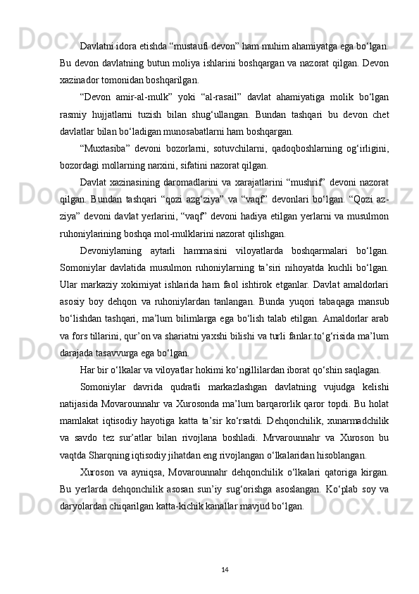 Davlatni idora etishda “mustaufi devon” ham muhim ahamiyatga ega bo‘lgan.
Bu devon davlatning butun moliya ishlarini boshqargan va nazorat qilgan. Devon
xazinador tomonidan boshqarilgan.
“Devon   amir-al-mulk”   yoki   “al-rasail”   davlat   ahamiyatiga   molik   bo‘lgan
rasmiy   hujjatlarni   tuzish   bilan   shug‘ullangan.   Bundan   tashqari   bu   devon   chet
davlatlar bilan bo‘ladigan munosabatlarni ham boshqargan.
“Muxtasiba”   devoni   bozorlarni,   sotuvchilarni,   qadoqboshlarning   og‘irligini,
bozordagi mollarning narxini, sifatini nazorat qilgan.
Davlat   xazinasining   daromadlarini   va   xarajatlarini   “mushrif”   devoni   nazorat
qilgan.   Bundan   tashqari   “qozi   azg‘ziya”   va   “vaqf”   devonlari   bo‘lgan.   “Qozi   az-
ziya” devoni  davlat  yerlarini, “vaqf” devoni hadiya etilgan yerlarni va musulmon
ruhoniylarining boshqa mol-mulklarini nazorat qilishgan.
Devoniylarning   aytarli   hammasini   viloyatlarda   boshqarmalari   bo‘lgan.
Somoniylar   davlatida   musulmon   ruhoniylarning   ta’siri   nihoyatda   kuchli   bo‘lgan.
Ular   markaziy   xokimiyat   ishlarida   ham   faol   ishtirok   etganlar.   Davlat   amaldorlari
asosiy   boy   dehqon   va   ruhoniylardan   tanlangan.   Bunda   yuqori   tabaqaga   mansub
bo‘lishdan tashqari, ma’lum bilimlarga ega bo‘lish talab etilgan. Amaldorlar arab
va fors tillarini, qur’on va shariatni yaxshi bilishi va turli fanlar to‘g‘risida ma’lum
darajada tasavvurga ega bo‘lgan.
Har bir o‘lkalar va viloyatlar hokimi ko‘ngillilardan iborat qo‘shin saqlagan.
Somoniylar   davrida   qudratli   markazlashgan   davlatning   vujudga   kelishi
natijasida Movarounnahr  va  Xurosonda  ma’lum  barqarorlik qaror  topdi. Bu holat
mamlakat   iqtisodiy   hayotiga   katta   ta’sir   ko‘rsatdi.   Dehqonchilik,   xunarmadchilik
va   savdo   tez   sur’atlar   bilan   rivojlana   boshladi.   Mrvarounnahr   va   Xuroson   bu
vaqtda Sharqning iqtisodiy jihatdan eng rivojlangan o‘lkalaridan hisoblangan.
Xuroson   va   ayniqsa,   Movarounnahr   dehqonchilik   o‘lkalari   qatoriga   kirgan.
Bu   yerlarda   dehqonchilik   asosan   sun’iy   sug‘orishga   asoslangan.   Ko‘plab   soy   va
daryolardan chiqarilgan katta-kichik kanallar mavjud bo‘lgan.
14 