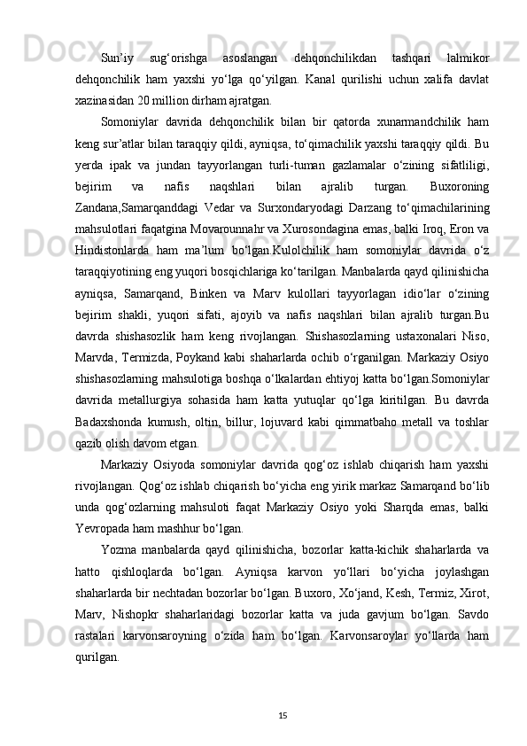 Sun’iy   sug‘orishga   asoslangan   dehqonchilikdan   tashqari   lalmikor
dehqonchilik   ham   yaxshi   yo‘lga   qo‘yilgan.   Kanal   qurilishi   uchun   xalifa   davlat
xazinasidan 20 million dirham ajratgan.
Somoniylar   davrida   dehqonchilik   bilan   bir   qatorda   xunarmandchilik   ham
keng sur’atlar bilan taraqqiy qildi, ayniqsa, to‘qimachilik yaxshi taraqqiy qildi. Bu
yerda   ipak   va   jundan   tayyorlangan   turli-tuman   gazlamalar   o‘zining   sifatliligi,
bejirim   va   nafis   naqshlari   bilan   ajralib   turgan.   Buxoroning
Zandana,Samarqanddagi   Vedar   va   Surxondaryodagi   Darzang   to‘qimachilarining
mahsulotlari faqatgina Movarounnahr va Xurosondagina emas, balki Iroq, Eron va
Hindistonlarda   ham   ma’lum   bo‘lgan.Kulolchilik   ham   somoniylar   davrida   o‘z
taraqqiyotining eng yuqori bosqichlariga ko‘tarilgan. Manbalarda qayd qilinishicha
ayniqsa,   Samarqand,   Binken   va   Marv   kulollari   tayyorlagan   idio‘lar   o‘zining
bejirim   shakli,   yuqori   sifati,   ajoyib   va   nafis   naqshlari   bilan   ajralib   turgan.Bu
davrda   shishasozlik   ham   keng   rivojlangan.   Shishasozlarning   ustaxonalari   Niso,
Marvda,  Termizda,  Poykand  kabi   shaharlarda ochib  o‘rganilgan.  Markaziy  Osiyo
shishasozlarning mahsulotiga boshqa o‘lkalardan ehtiyoj katta bo‘lgan.Somoniylar
davrida   metallurgiya   sohasida   ham   katta   yutuqlar   qo‘lga   kiritilgan.   Bu   davrda
Badaxshonda   kumush,   oltin,   billur,   lojuvard   kabi   qimmatbaho   metall   va   toshlar
qazib olish davom etgan.
Markaziy   Osiyoda   somoniylar   davrida   qog‘oz   ishlab   chiqarish   ham   yaxshi
rivojlangan. Qog‘oz ishlab chiqarish bo‘yicha eng yirik markaz Samarqand bo‘lib
unda   qog‘ozlarning   mahsuloti   faqat   Markaziy   Osiyo   yoki   Sharqda   emas,   balki
Yevropada ham mashhur bo‘lgan.
Yozma   manbalarda   qayd   qilinishicha,   bozorlar   katta-kichik   shaharlarda   va
hatto   qishloqlarda   bo‘lgan.   Ayniqsa   karvon   yo‘llari   bo‘yicha   joylashgan
shaharlarda bir nechtadan bozorlar bo‘lgan. Buxoro, Xo‘jand, Kesh, Termiz, Xirot,
Marv,   Nishopkr   shaharlaridagi   bozorlar   katta   va   juda   gavjum   bo‘lgan.   Savdo
rastalari   karvonsaroyning   o‘zida   ham   bo‘lgan.   Karvonsaroylar   yo‘llarda   ham
qurilgan.
15 