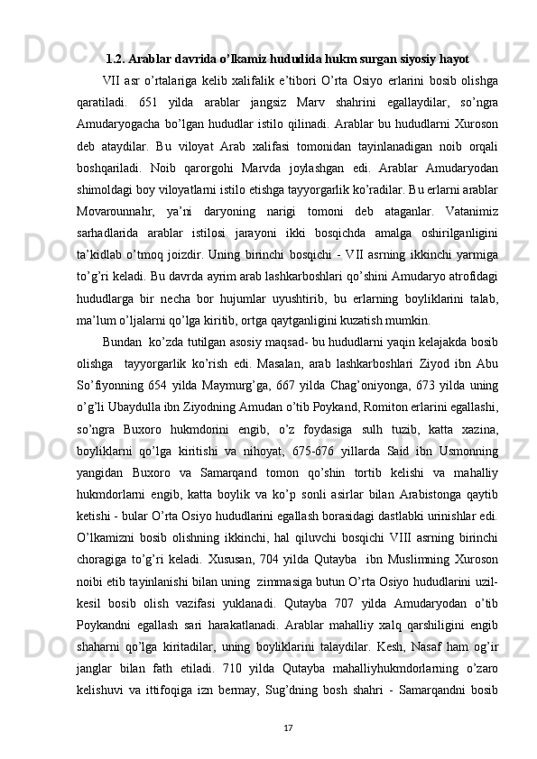 1.2. Arablar davrida o’lkamiz hududida hukm surgan siyosiy hayot
VII   asr   o’rtalariga   kelib   xalifalik   e’tibori   O’rta   Osiyo   erlarini   bosib   olishga
qaratiladi.   651   yilda   arablar   jangsiz   Marv   shahrini   egallaydilar,   so’ngra
Amudaryogacha   bo’lgan   hududlar   istilo   qilinadi.   Arablar   bu   hududlarni   Xuroson
deb   ataydilar.   Bu   viloyat   Arab   xalifasi   tomonidan   tayinlanadigan   noib   orqali
boshqariladi.   Noib   qarorgohi   Marvda   joylashgan   edi.   Arablar   Amudaryodan
shimoldagi boy viloyatlarni istilo etishga tayyorgarlik ko’radilar. Bu erlarni arablar
Movarounnahr,   ya’ni   daryoning   narigi   tomoni   deb   ataganlar.   Vatanimiz
sarhadlarida   arablar   istilosi   jarayoni   ikki   bosqichda   amalga   oshirilganligini
ta’kidlab   o’tmoq   joizdir.   Uning   birinchi   bosqichi   -   VII   asrning   ikkinchi   yarmiga
to’g’ri keladi. Bu davrda ayrim arab lashkarboshlari qo’shini Amudaryo atrofidagi
hududlarga   bir   necha   bor   hujumlar   uyushtirib,   bu   erlarning   boyliklarini   talab,
ma’lum o’ljalarni qo’lga kiritib, ortga qaytganligini kuzatish mumkin. 
Bundan  ko’zda tutilgan asosiy maqsad- bu hududlarni yaqin kelajakda bosib
olishga     tayyorgarlik   ko’rish   edi.   Masalan,   arab   lashkarboshlari   Ziyod   ibn   Abu
So’fiyonning   654   yilda   Maymurg’ga,   667   yilda   Chag’oniyonga,   673   yilda   uning
o’g’li Ubaydulla ibn Ziyodning Amudan o’tib Poykand, Romiton erlarini egallashi,
so’ngra   Buxoro   hukmdorini   engib,   o’z   foydasiga   sulh   tuzib,   katta   xazina,
boyliklarni   qo’lga   kiritishi   va   nihoyat,   675-676   yillarda   Said   ibn   Usmonning
yangidan   Buxoro   va   Samarqand   tomon   qo’shin   tortib   kelishi   va   mahalliy
hukmdorlarni   engib,   katta   boylik   va   ko’p   sonli   asirlar   bilan   Arabistonga   qaytib
ketishi - bular O’rta Osiyo hududlarini egallash borasidagi dastlabki urinishlar edi.
O’lkamizni   bosib   olishning   ikkinchi,   hal   qiluvchi   bosqichi   VIII   asrning   birinchi
choragiga   to’g’ri   keladi.   Xususan,   704   yilda   Qutayba     ibn   Muslimning   Xuroson
noibi etib tayinlanishi bilan uning   zimmasiga butun O’rta Osiyo hududlarini uzil-
kesil   bosib   olish   vazifasi   yuklanadi.   Qutayba   707   yilda   Amudaryodan   o’tib
Poykandni   egallash   sari   harakatlanadi.   Arablar   mahalliy   xalq   qarshiligini   engib
shaharni   qo’lga   kiritadilar,   uning   boyliklarini   talaydilar.   Kesh,   Nasaf   ham   og’ir
janglar   bilan   fath   etiladi.   710   yilda   Qutayba   mahalliyhukmdorlarning   o’zaro
kelishuvi   va   ittifoqiga   izn   bermay,   Sug’dning   bosh   shahri   -   Samarqandni   bosib
17 