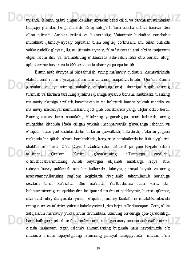 uylandi. Islomni qabul qilgan kishilar juzyadan ozod etildi va barcha musulmonlar
huquqiy   jihatdan   tenglashtirildi.   Xiroj   solig’i   to’lash   barcha   uchun   baravar   deb
e’lon   qilinadi.   Arablar   istilosi   va   hukmronligi   Vatanimiz   hududida   qanchalik
murakkab   ijtimoiy-siyosiy   oqibatlar   bilan   bog’liq   bo’lmasin,   shu   bilan   birlikda
yakkaxudolik g’oyasi, ilg’or ijtimoiy-siyosiy, falsafiy qarashlarni o’zida mujassam
etgan   islom   dini   va   ta’limotining   o’lkamizda   asta-sekin   ildiz   otib   borishi   ulug’
ajdodlarimiz hayoti va tafakkurida katta ahamiyatga ega bo’ldi. 
Butun   arab   dunyosini   birlashtirish,   uning   ma’naviy   qudratini   kuchaytirishda
etakchi omil rolini o’ynagan islom dini va uning muqaddas kitobi - Qur’oni Karim
g’oyalari   va   oyatlarining   mahalliy   xalqlarning   ongi,   shuuriga   singib,ularning
turmush va fikrlash tarzining ajralmas qismiga aylanib borishi, shubhasiz, ularning
ma’naviy   olamiga   sezilarli   hayotbaxsh   ta’sir   ko’rsatdi   hamda   yuksak   moddiy   va
ma’naviy madaniyat namunalarini ijod qilib borishlarida yangi ufqlar ochib berdi.
Buning   asosiy   boisi   shundaki,   Allohning   yagonaligiga   imon   keltirish,   uning
muqaddas   kitobida   ifoda   etilgan   yuksak   insonparvarlik   g’oyalariga   ishonch   va
e’tiqod - bular yurt kishilarida bir-birlarini quvvatlash, birlashish, o’zlarini yagona
makonda his qilish, o’zaro hamkorlikda, keng sa’y-harakatlarda bo’lish tuyg’usini
shakllantirib   bordi.   O’rta   Osiyo   hududida   islomlashtirish   jarayoni   Negaki,   islom
ta’limoti,   Qur’oni   Karim   g’oyalarining   o’lkamizga   yoyilishi,
o’tmishdoshlarimizning   Alloh   buyurgan   olijanob   amallarga   rioya   etib,
ruhiyma’naviy   poklanish   sari   harakatlanishi,   tabiiyki,   jamiyat   hayoti   va   uning
asosiytamoyillarining   sog’lom   negizlarda   rivojlanib,   takomilashib   borishiga
sezilarli   ta’sir   ko’rsatdi.   Shu   ma’noda   Yurtboshimiz   ham:   «Biz   ota-
bobolarimizning  muqaddas dini bo’lgan islom dinini qadrlaymiz, hurmat qilamiz,
odamzod   ruhiy   dunyosida   iymon-   e’iqodni,   insoniy   fazilatlarni   mustahkamlashda
uning o’rni va ta’sirini yuksak baholaymiz»1, deb bejiz ta’kidlamagan. Zero, o’lka
xalqlarinin   ma’naviy   yuksalishini   ta’minlash,   ularning   bir-biriga   qon-qardoshligi,
hamjihatligini jipslashtirishda muhim omil sanalgan asriy bebaho qadriyatlarimizni
o’zida   mujassam   etgan   islomiy   ahkomlarning   bugunda   ham   hayotimizda   o’z
munosib   o’rnini   topayotganligi   islomning   jamiyat   taraqqiyotida     muhim   o’rin
19 