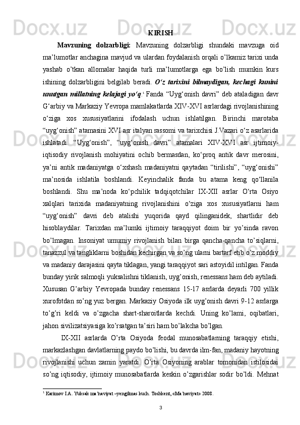 KIRISH
Mavzuning   dolzarbligi:   Mavzuning   dolzarbligi   shundaki   mavzuga   oid
ma’lumotlar anchagina mavjud va ulardan foydalanish orqali o’lkamiz tarixi unda
yashab   o’tkan   allomalar   haqida   turli   ma’lumotlarga   ega   bo’lish   mumkin   kurs
ishining   dolzarbligini   belgilab   beradi.   O‘z   tarixini   bilmaydigan,   kechagi   kunini
unutgan   millatning   kelajagi   yo‘q . 1
  Fanda   “Uyg‘onish   davri”   deb   ataladigan   davr
G‘arbiy va Markaziy Yevropa mamlakatlarda XIV-XVI asrlardagi rivojlanishining
o‘ziga   xos   xususiyatlarini   ifodalash   uchun   ishlatilgan.   Birinchi   marotaba
“uyg‘onish” atamasini XVI asr italyan rassomi va tarixchisi J.Vazari o‘z asarlarida
ishlatadi.   “Uyg‘onish”,   “uyg‘onish   davri”   atamalari   XIV-XVI   asr   ijtimoiy-
iqtisodiy   rivojlanish   mohiyatini   ochib   bermasdan,   ko‘proq   antik   davr   merosini,
ya’ni   antik   madaniyatga   o‘xshash   madaniyatni   qaytadan   “tirilishi”,   “uyg‘onishi”
ma’nosida   ishlatila   boshlandi.   Keyinchalik   fanda   bu   atama   keng   qo‘llanila
boshlandi.   Shu   ma’noda   ko‘pchilik   tadqiqotchilar   IX-XII   asrlar   O‘rta   Osiyo
xalqlari   tarixida   madaniyatning   rivojlanishini   o‘ziga   xos   xususiyatlarni   ham
“uyg‘onish”   davri   deb   atalishi   yuqorida   qayd   qilinganidek,   shartlidir   deb
hisoblaydilar.   Tarixdan   ma’lumki   ijtimoiy   taraqqiyot   doim   bir   yo’sinda   ravon
bo’lmagan.   Insoniyat   umumiy   rivojlanish   bilan   birga   qancha-qancha   to’siqlarni,
tanazzul va tangliklarni boshidan kechirgan va so’ng ularni bartarf etib o’z moddiy
va madaniy darajasini qayta tiklagan, yangi taraqqiyot sari astoyidil intilgan. Fanda
bunday yirik salmoqli yuksalishni tiklanish, uyg’onish, renessans ham deb aytiladi.
Xususan   G’arbiy   Yevropada   bunday   renessans   15-17   asrlarda   deyarli   700   yillik
xurofotdan so’ng yuz bergan. Markaziy Osiyoda ilk uyg’onish davri 9-12 asrlarga
to’g’ri   keldi   va   o’zgacha   shart-sharoitlarda   kechdi.   Uning   ko’lami,   oqibatlari,
jahon sivilizatsiyasiga ko’rsatgan ta’siri ham bo’lakcha bo’lgan.
IX-XII   asrlarda   O’rta   Osiyoda   feodal   munosabatlarning   taraqqiy   etishi,
markazlashgan davlatlarning paydo bo’lishi, bu davrda ilm-fan, madaniy hayotning
rivojlanishi   uchun   zamin   yaratdi.   O’rta   Osiyoning   arablar   tomonidan   istilosidai
so’ng  iqtisodiy,  ijtimoiy  munosabatlarda  keskin   o’zgarishlar  sodir  bo’ldi.  Mehnat
1
 Karimov I.A. Yuksak ma’naviyat –yengilmas kuch. Toshkent, «Ma’naviyat» 2008.
3 