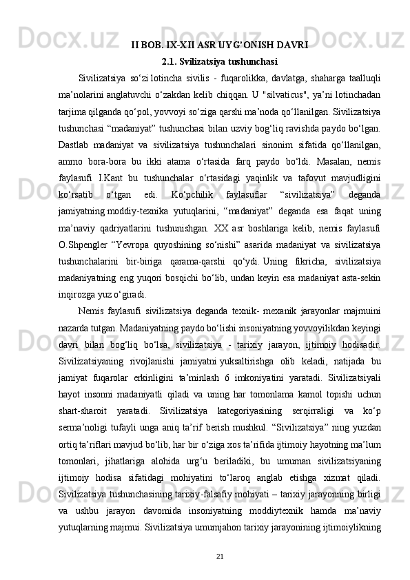 II BOB. IX-XII ASR UYG’ONISH DAVRI
2.1. Svilizatsiya tushunchasi
Sivilizatsiya   so‘zi   lotincha   sivilis   -   fuqarolikka ,   davlatga,   shaharga   taalluqli
ma’nolarini anglatuvchi  o‘zakdan kelib chiqqan. U "silvaticus", ya’ni lotinchadan
tarjima qilganda qo‘pol, yovvoyi so‘ziga qarshi ma’noda qo‘llanilgan. Sivilizatsiya
tushunchasi “madaniyat” tushunchasi  bilan uzviy bog‘liq ravishda paydo bo‘lgan.
Dastlab   madaniyat   va   sivilizatsiya   tushunchalari   sinonim   sifatida   qo‘llanilgan,
ammo   bora-bora   bu   ikki   atama   o‘rtasida   farq   paydo   bo‘ldi.   Masalan,   nemis
faylasufi   I.Kant   bu   tushunchalar   o‘rtasidagi   yaqinlik   va   tafovut   mavjudligini
ko‘rsatib   o‘tgan   edi.   Ko‘pchilik   faylasuflar   “sivilizatsiya”   deganda
jamiyatning   moddiy-texnika   yutuqlarini ,   “madaniyat”   deganda   esa   faqat   uning
ma’naviy   qadriyatlarini   tushunishgan.   XX   asr   boshlariga   kelib,   nemis   faylasufi
O.Shpengler   “Yevropa   quyoshining   so‘nishi”   asarida   madaniyat   va   sivilizatsiya
tushunchalarini   bir-biriga   qarama-qarshi   qo‘ydi.   Uning   fikricha ,   sivilizatsiya
madaniyatning   eng   yuqori   bosqichi   bo‘lib,   undan   keyin   esa   madaniyat   asta-sekin
inqirozga yuz o‘giradi. 
Nemis   faylasufi   sivilizatsiya   deganda   texnik -   mexanik   jarayonlar   majmuini
nazarda   tutgan .  Madaniyatning   paydo   bo ‘ lishi   insoniyatning   yovvoyilikdan   keyingi
davri   bilan   bog ‘ liq   bo ‘ lsa ,   sivilizatsiya   -   tarixiy   jarayon ,   ijtimoiy   hodisadir .
Sivilizatsiyaning   rivojlanishi   jamiyatni   yuksaltirishga   olib   keladi ,   natijada   bu
jamiyat   fuqarolar   erkinligini   ta ’ minlash   6   imkoniyatini   yaratadi .   Sivilizatsiyali
hayot   insonni   madaniyatli   qiladi   va   uning   har   tomonlama   kamol   topishi   uchun
shart - sharoit   yaratadi .   Sivilizatsiya   kategoriyasining   serqirraligi   va   ko ‘ p
serma ’ noligi   tufayli   unga   aniq   ta ’ rif   berish   mushkul .   “ Sivilizatsiya ”   ning   yuzdan
ortiq   ta ’ riflari   mavjud   bo ‘ lib ,  har   bir   o ‘ ziga   xos   ta ’ rifida   ijtimoiy   hayotning   ma ’ lum
tomonlari ,   jihatlariga   alohida   urg ‘ u   beriladiki ,   bu   umuman   sivilizatsiyaning
ijtimoiy   hodisa   sifatidagi   mohiyatini   to ‘ laroq   anglab   etishga   xizmat   qiladi .
Sivilizatsiya   tushunchasining   tarixiy - falsafiy   mohiyati  –   tarixiy   jarayonning   birligi
va   ushbu   jarayon   davomida   insoniyatning   moddiytexnik   hamda   ma ’ naviy
yutuqlarning   majmui .  Sivilizatsiya   umumjahon   tarixiy   jarayonining   ijtimoiylikning
21 