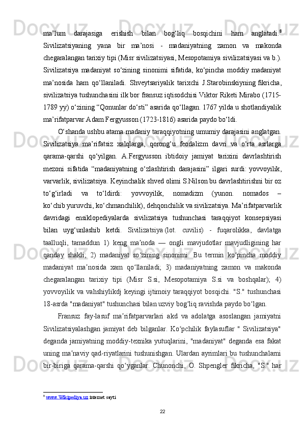 ma ’ lum   darajasiga   erishish   bilan   bog ‘ liq   bosqichini   ham   anglatadi . 8
Sivilizatsiyaning   yana   bir   ma ’ nosi   -   madaniyatning   zamon   va   makonda
chegaralangan   tarixiy   tipi  ( Misr   sivilizatsiyasi ,  Mesopotamiya   sivilizatsiyasi   va   b .).
Sivilizatsiya   madaniyat   so‘zining   sinonimi   sifatida,   ko‘pincha   moddiy   madaniyat
ma’nosida   ham   qo‘llaniladi.   Shveytsariyalik   tarixchi   J.Starobinskiyning   fikricha ,
sivilizatsiya tushunchasini ilk bor fransuz iqtisodchisi Viktor Riketi Mirabo (1715-
1789 yy) o‘zining “Qonunlar do‘sti” asarida qo‘llagan. 1767 yilda u shotlandiyalik
ma’rifatparvar Adam Fergyusson (1723-1816) asarida paydo bo‘ldi.
O‘shanda ushbu atama madaniy taraqqiyotning umumiy darajasini anglatgan.
Sivilizatsiya   ma’rifatsiz   xalqlarga,   qorong‘u   feodalizm   davri   va   o‘rta   asrlarga
qarama-qarshi   qo‘yilgan.   A.Fergyusson   ibtidoiy   jamiyat   tarixini   davrlashtirish
mezoni   sifatida   “madaniyatning   o‘zlashtirish   darajasini”   ilgari   surdi:   yovvoyilik ,
varvarlik, sivilizatsiya. Keyinchalik shved olimi S.Nilson bu davrlashtirishni bir oz
to‘g‘irladi   va   to‘ldirdi:   yovvoyilik,   nomadizm   (yunon.   nomados   –
ko‘chib   yuruvchi , ko‘chmanchilik), dehqonchilik va sivilizatsiya. Ma’rifatparvarlik
davridagi   ensiklopediyalarda   sivilizatsiya   tushunchasi   taraqqiyot   konsepsiyasi
bilan   uyg‘unlashib   ketdi.   Sivilizatsiya   (lot.   cuvilis)   -   fuqarolikka,   davlatga
taalluqli,   tamaddun   1)   keng   ma noda   —   ongli   mavjudotlar   mavjudligining   harʼ
qanday   shakli;   2)   madaniyat   so zining   sinonimi.   Bu   termin   ko pincha   moddiy
ʻ ʻ
madaniyat   ma nosida   xam   qo llaniladi;   3)   madaniyatning   zamon   va   makonda	
ʼ ʻ
chegaralangan   tarixiy   tipi   (Misr   S.si,   Mesopotamiya   S.si   va   boshqalar);   4)
yovvoyilik   va   vahshiylikdj   keyingi   ijtimoiy   taraqqiyot   bosqichi.   "S."   tushunchasi
18-asrda "madaniyat" tushunchasi bilan uzviy bog liq ravishda paydo bo lgan. 	
ʻ ʻ
Fransuz   fay-lasuf   ma rifatparvarlari   akd   va   adolatga   asoslangan   jamiyatni	
ʼ
Sivilizatsiyalashgan   jamiyat   deb   bilganlar.   Ko pchilik   faylasuflar   "   Sivilizatsiya"	
ʻ
deganda   jamiyatning   moddiy-texnika   yutuqlarini,   "madaniyat"   deganda   esa   fakat
uning ma naviy qad-riyatlarini tushunishgan. Ulardan ayrimlari bu tushunchalarni	
ʼ
bir-biriga   qarama-qarshi   qo yganlar.   Chunonchi,   O.   Shpengler   fikricha,   "S."   har	
ʻ
8
  www.Wikipediya.uz  internet sayti 
22 