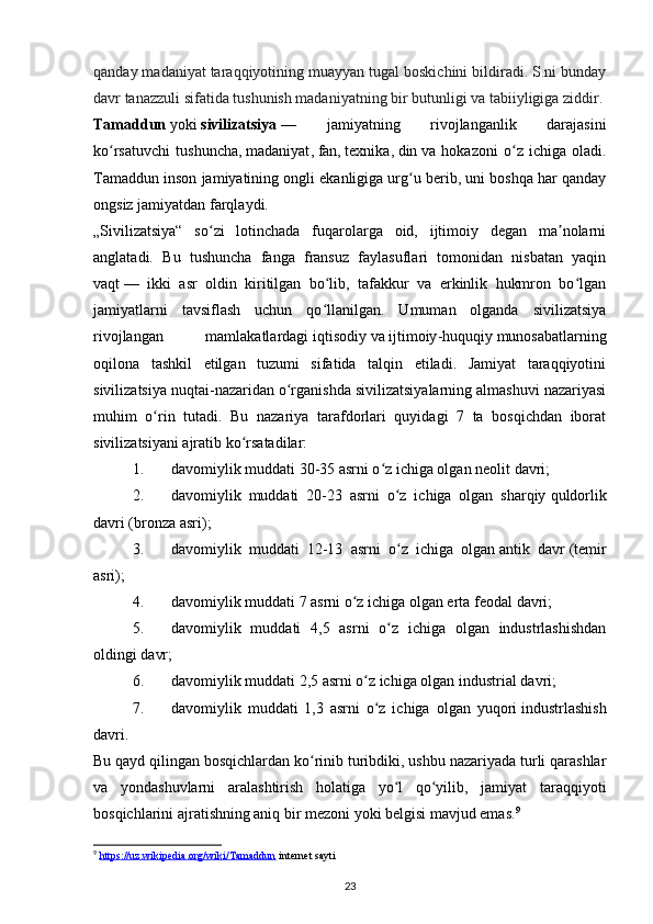 qanday madaniyat taraqqiyotining muayyan tugal boskichini bildiradi. S.ni bunday
davr tanazzuli sifatida tushunish madaniyatning bir butunligi va tabiiyligiga ziddir.
Tamaddun   yoki   sivilizatsiya   —   jamiyatning   rivojlanganlik   darajasini
ko rsatuvchi   tushuncha,ʻ   madaniyat ,   fan ,   texnika ,   din   va   hokazoni   o z   ichiga   oladi.	ʻ
Tamaddun inson jamiyatining ongli ekanligiga urg u berib, uni boshqa har qanday	
ʻ
ongsiz jamiyatdan farqlaydi.
„Sivilizatsiya“   so zi   lotinchada   fuqarolarga   oid,   ijtimoiy   degan   ma nolarni	
ʻ ʼ
anglatadi.   Bu   tushuncha   fanga   fransuz   faylasuflari   tomonidan   nisbatan   yaqin
vaqt   —   ikki   asr   oldin   kiritilgan   bo lib,   tafakkur   va   erkinlik   hukmron   bo lgan	
ʻ ʻ
jamiyatlarni   tavsiflash   uchun   qo llanilgan.   Umuman   olganda   sivilizatsiya
ʻ
rivojlangan   mamlakatlardagi   iqtisodiy   va   ijtimoiy - huquqiy   munosabatlarning
oqilona   tashkil   etilgan   tuzumi   sifatida   talqin   etiladi.   Jamiyat   taraqqiyotini
sivilizatsiya nuqtai-nazaridan o rganishda sivilizatsiyalarning almashuvi nazariyasi	
ʻ
muhim   o rin   tutadi.   Bu   nazariya   tarafdorlari   quyidagi   7   ta   bosqichdan   iborat	
ʻ
sivilizatsiyani ajratib ko rsatadilar:	
ʻ
1. davomiylik muddati 30-35 asrni o z ichiga olgan	
ʻ   neolit davri ;
2. davomiylik   muddati   20-23   asrni   o z   ichiga   olgan   sharqiy	
ʻ   quldorlik
davri   ( bronza asri );
3. davomiylik   muddati   12-13   asrni   o z   ichiga   olgan
ʻ   antik   davr   ( temir
asri );
4. davomiylik muddati 7 asrni o z ichiga olgan erta	
ʻ   feodal davri ;
5. davomiylik   muddati   4,5   asrni   o z   ichiga   olgan   industrlashishdan	
ʻ
oldingi davr;
6. davomiylik muddati 2,5 asrni o z ichiga olgan	
ʻ   industrial davri ;
7. davomiylik   muddati   1,3   asrni   o z   ichiga   olgan   yuqori
ʻ   industrlashish
davri .
Bu qayd qilingan bosqichlardan ko rinib turibdiki, ushbu nazariyada turli qarashlar	
ʻ
va   yondashuvlarni   aralashtirish   holatiga   yo l   qo yilib,   jamiyat   taraqqiyoti	
ʻ ʻ
bosqichlarini ajratishning aniq bir mezoni yoki belgisi mavjud emas. 9
9
  https://uz.wikipedia.org/wiki/Tamaddun  internet sayti 
23 