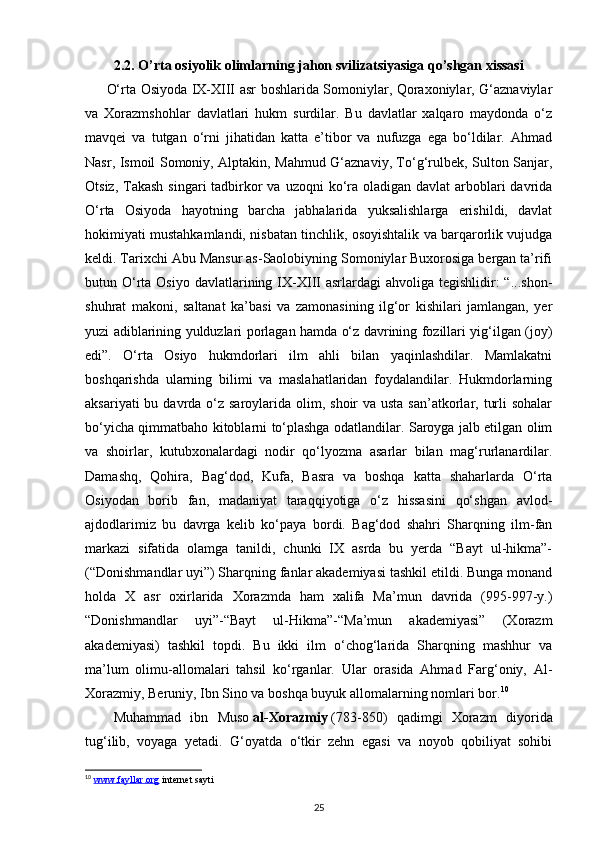 2.2. O’rta osiyolik olimlarning jahon svilizatsiyasiga qo’shgan xissasi
O‘rta Osiyoda IX-XIII asr boshlarida Somoniylar, Qoraxoniylar, G‘aznaviylar
va   Xorazmshohlar   davlatlari   hukm   surdilar.   Bu   davlatlar   xalqaro   maydonda   o‘z
mavqei   va   tutgan   o‘rni   jihatidan   katta   e’tibor   va   nufuzga   ega   bo‘ldilar.   Ahmad
Nasr, Ismoil Somoniy, Alptakin, Mahmud G‘aznaviy, To‘g‘rulbek, Sulton Sanjar,
Otsiz, Takash  singari  tadbirkor  va uzoqni  ko‘ra  oladigan  davlat  arboblari  davrida
O‘rta   Osiyoda   hayotning   barcha   jabhalarida   yuksalishlarga   erishildi,   davlat
hokimiyati mustahkamlandi, nisbatan tinchlik, osoyishtalik va barqarorlik vujudga
keldi. Tarixchi Abu Mansur as-Saolobiyning Somoniylar Buxorosiga bergan ta’rifi
butun O‘rta  Osiyo  davlatlarining IX-XIII   asrlardagi  ahvoliga  tegishlidir:  “...shon-
shuhrat   makoni,   saltanat   ka’basi   va   zamonasining   ilg‘or   kishilari   jamlangan,   yer
yuzi adiblarining yulduzlari porlagan hamda o‘z davrining fozillari yig‘ilgan (joy)
edi”.   O‘rta   Osiyo   hukmdorlari   ilm   ahli   bilan   yaqinlashdilar.   Mamlakatni
boshqarishda   ularning   bilimi   va   maslahatlaridan   foydalandilar.   Hukmdorlarning
aksariyati  bu davrda o‘z saroylarida olim, shoir  va usta san’atkorlar, turli  sohalar
bo‘yicha qimmatbaho kitoblarni to‘plashga odatlandilar. Saroyga jalb etilgan olim
va   shoirlar,   kutubxonalardagi   nodir   qo‘lyozma   asarlar   bilan   mag‘rurlanardilar.
Damashq,   Qohira,   Bag‘dod,   Kufa,   Basra   va   boshqa   katta   shaharlarda   O‘rta
Osiyodan   borib   fan,   madaniyat   taraqqiyotiga   o‘z   hissasini   qo‘shgan   avlod-
ajdodlarimiz   bu   davrga   kelib   ko‘paya   bordi.   Bag‘dod   shahri   Sharqning   ilm-fan
markazi   sifatida   olamga   tanildi,   chunki   IX   asrda   bu   yerda   “Bayt   ul-hikma”-
(“Donishmandlar uyi”) Sharqning fanlar akademiyasi tashkil etildi. Bunga monand
holda   X   asr   oxirlarida   Xorazmda   ham   xalifa   Ma’mun   davrida   (995-997-y.)
“Donishmandlar   uyi”-“Bayt   ul-Hikma”-“Ma’mun   akademiyasi”   (Xorazm
akademiyasi)   tashkil   topdi.   Bu   ikki   ilm   o‘chog‘larida   Sharqning   mashhur   va
ma’lum   olimu-allomalari   tahsil   ko‘rganlar.   Ular   orasida   Ahmad   Farg‘oniy,   Al-
Xorazmiy, Beruniy, Ibn Sino va boshqa buyuk allomalarning nomlari bor. 10
Muhammad   ibn   Muso   al-Xorazmiy   (783-850)   qadimgi   Xorazm   diyorida
tug‘ilib,   voyaga   yetadi.   G‘oyatda   o‘tkir   zehn   egasi   va   noyob   qobiliyat   sohibi
10
  www.fayllar.org  internet sayti 
25 