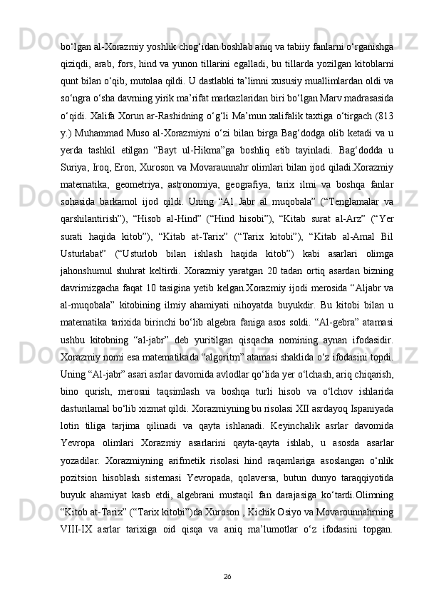 bo‘lgan al-Xorazmiy yoshlik chog‘idan boshlab aniq va tabiiy fanlarni o‘rganishga
qiziqdi,  arab,   fors,   hind   va  yunon   tillarini   egalladi ,  bu   tillarda   yozilgan   kitoblarni
qunt bilan o‘qib, mutolaa qildi. U dastlabki ta’limni xususiy muallimlardan oldi va
so‘ngra o‘sha davrning yirik ma’rifat markazlaridan biri bo‘lgan Marv madrasasida
o‘qidi. Xalifa Xorun ar-Rashidning o‘g‘li Ma’mun xalifalik taxtiga o‘tirgach (813
y.)  Muhammad  Muso  al-Xorazmiyni  o‘zi  bilan  birga  Bag‘dodga  olib  ketadi  va  u
yerda   tashkil   etilgan   “Bayt   ul-Hikma”ga   boshliq   etib   tayinladi.   Bag‘dodda   u
Suriya, Iroq, Eron, Xuroson va Movaraunnahr olimlari bilan ijod qiladi.Xorazmiy
matematika,   geometriya,   astronomiya,   geografiya,   tarix   ilmi   va   boshqa   fanlar
sohasida   barkamol   ijod   qildi.   Uning   “Al   Jabr   al   muqobala”   (“Tenglamalar   va
qarshilantirish”),   “Hisob   al-Hind”   (“Hind   hisobi”),   “Kitab   surat   al-Arz”   (“Yer
surati   haqida   kitob”),   “Kitab   at-Tarix”   (“Tarix   kitobi”),   “Kitab   al-Amal   Bil
Usturlabat”   (“Usturlob   bilan   ishlash   haqida   kitob”)   kabi   asarlari   olimga
jahonshumul   shuhrat   keltirdi.   Xorazmiy   yaratgan   20   tadan   ortiq   asardan   bizning
davrimizgacha faqat 10 tasigina yetib kelgan.Xorazmiy ijodi merosida “Aljabr va
al-muqobala”   kitobining   ilmiy   ahamiyati   nihoyatda   buyukdir.   Bu   kitobi   bilan   u
matematika   tarixida   birinchi   bo‘lib   algebra   faniga   asos   soldi.   “Al-gebra”   atamasi
ushbu   kitobning   “al-jabr”   deb   yuritilgan   qisqacha   nomining   aynan   ifodasidir.
Xorazmiy nomi esa matematikada “algoritm” atamasi shaklida o‘z ifodasini topdi.
Uning “Al-jabr” asari asrlar davomida avlodlar qo‘lida yer o‘lchash, ariq chiqarish,
bino   qurish,   merosni   taqsimlash   va   boshqa   turli   hisob   va   o‘lchov   ishlarida
dasturilamal bo‘lib xizmat qildi. Xorazmiyning bu risolasi XII asrdayoq Ispaniyada
lotin   tiliga   tarjima   qilinadi   va   qayta   ishlanadi.   Keyinchalik   asrlar   davomida
Yevropa   olimlari   Xorazmiy   asarlarini   qayta-qayta   ishlab,   u   asosda   asarlar
yozadilar.   Xorazmiyning   arifmetik   risolasi   hind   raqamlariga   asoslangan   o‘nlik
pozitsion   hisoblash   sistemasi   Yevropada,   qolaversa,   butun   dunyo   taraqqiyotida
buyuk   ahamiyat   kasb   etdi,   algebrani   mustaqil   fan   darajasiga   ko‘tardi.Olimning
“Kitob at-Tarix” (“Tarix kitobi”)da Xuroson , Kichik Osiyo va Movarounnahrning
VIII-IX   asrlar   tarixiga   oid   qisqa   va   aniq   ma’lumotlar   o‘z   ifodasini   topgan.
26 