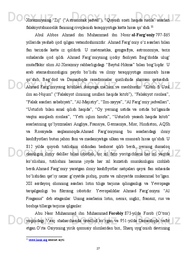 Xorazmiyning  “Zij” (“Astronomik jadval”),  “Quyosh  soati  haqida  risola”   asarlari
falakiyotshunoslik fanining rivojlanish taraqqiyotiga katta hissa qo‘shdi. 11
Abul   Abbos   Ahmad   ibn   Muhammad   ibn   Nosir   al-Farg‘oniy   797-865
yillarida yashab ijod qilgan vatandoshimizdir. Ahmad Farg‘oniy o‘z asarlari bilan
fan   tarixida   katta   iz   qoldirdi.   U   matematika,   geografiya,   astronomiya,   tarix
sohalarida   ijod   qildi.   Ahmad   Farg‘oniyning   ijodiy   faoliyati   Bag‘dodda   ulug‘
mutaffakir   olim   Al-Xorazmiy   rahbarligidagi   “Baytul-Hikma”   bilan   bog‘liqdir.   U
arab   atamashunosligini   paydo   bo‘lishi   va   ilmiy   taraqqiyotiga   munosib   hissa
qo‘shib,   Bag‘dod   va   Damashqda   rasadxonalar   qurilishida   shaxsan   qatnashdi.
Ahmad   Farg‘oniyning   kitoblari   dunyoga   ma’lum   va   mashhurdir.   “Kitob   fi   Usul
ilm   an-Nujum”   (“Falakiyot   ilmining   usullari   haqida   kitob”),   “Falakiyot   risolasi”,
“Falak asarlari sababiyati”, “Al-Majistiy”, “Ilm-xayya”, “Al Farg‘oniy jadvallari”,
“Usturlob   bilan   amal   qilish   haqida”,   “Oy   yerning   ustida   va   ostida   bo‘lganida
vaqtni   aniqlash   risolasi”,   “Yetti   iqlim   hisobi”,   “Usturlob   yasash   haqida   kitob”
asarlarining qo‘lyozmalari  Angliya,   Fransiya , Germaniya,  Misr,  Hindiston,  AQSh
va   Rossiyada   saqlanmoqda.Ahmad   Farg‘oniyning   bu   asarlaridagi   ilmiy
kashfiyotlari butun jahon fani va madaniyatiga ulkan va munosib hissa qo‘shdi. U
812   yilda   quyosh   tutilishini   oldindan   bashorat   qilib   berdi,   yerning   dumaloq
ekanligini   ilmiy   dalillar   bilan   isbotlab,   bir   xil   fazo   yoritgichlarni   har   xil   vaqtda
ko‘rilishini,   tutilishini   hamma   joyda   har   xil   kuzatish   mumkinligini   izohlab
berdi.Ahmad   Farg‘oniy   yaratgan   ilmiy   kashfiyotlar   natijalari   qaysi   fan   sohasida
bo‘lishidan   qat’iy   nazar   g‘oyatda   pishiq,   puxta   va   nihoyatda   mukammal   bo‘lgan.
XII   asrdayoq   olimning   asarlari   lotin   tiliga   tarjima   qilinganligi   va   Yevropaga
tarqalganligi   bu   fikrning   isbotidir.   Yevropaliklar   Ahmad   Farg‘oniyni   “Al
Fraganus”   deb   ataganlar.   Uning   asarlarini   lotin,   nemis,   ingliz,   fransuz,   rus   va
boshqa tillarga tarjima qilganlar.
Abu   Nasr   Muhammad   ibn   Muhammad   Forobiy   873-yilda   Forob   (O‘tror)
yaqinidagi   Vasij   shaharchasida   tavallud   ko‘rgan   va   951-yilda   Damashqda   vafot
etgan.O‘rta   Osiyoning   yirik   qomusiy   olimlaridan   biri,   Sharq   uyg‘onish   davrining
11
  www.hozir.org  internet sayti 
27 