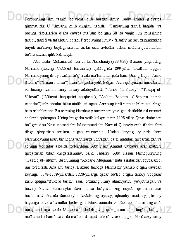 Forobiyning   ilm   tasnifi   bo‘yicha   olib   borgan   ilmiy   ijodiy   ishlari   g‘oyatda
qimmatlidir.   U   “ilmlarni   kelib   chiqishi   haqida”,   “Ismlarning   tasnifi   haqida”   va
boshqa   risolalarida   o‘sha   davrda   ma’lum   bo‘lgan   30   ga   yaqin   ilm   sohasining
tartibi, tasnifi va tafsilotini beradi.Forobiyning ilmiy - falsafiy merosi xalqimizning
buyuk   ma’naviy   boyligi   sifatida   asrlar   osha   avlodlar   uchun   muhim   ijod   manbai
bo‘lib xizmat qilib kelmoqda.
Abu   Bakr   Muhammad   ibn   Ja’far   Narshaxiy   (899-959)   Buxoro   yaqinidagi
Narshax   (hozirgi   Vobkent   tumanida)   qishlog‘ida   899-yilda   tavallud   topgan.
Narshaxiyning ilmiy asarlari to‘g‘risida ma’lumotlar juda kam. Uning faqat “Tarixi
Buxoro” (“Buxoro tarixi”) asari bizgacha yetib kelgan. Asar qo‘lyozma nusxalarda
va   hozirgi   zamon   ilmiy   tarixiy   adabiyotlarda   “Tarixi   Narshaxiy”,   “Taxqiq   ul-
Viloyat”   (“Viloyat   haqiqatini   aniqlash”),   “Axbori   Buxoro”   (“Buxoro   haqida
xabarlar”)kabi nomlar bilan atalib kelingan. Asarning turli nomlar bilan atalishiga
ham sabablar bor. Bu asarning Narshaxiy tomonidan yozilgan dastlabki asl nusxasi
saqlanib qolmagan. Uning bizgacha yetib kelgan qismi 1128 yilda Quva shahridan
bo‘lgan   Abu   Nasr   Ahmad   ibn   Muhammad   ibn   Nasr   al-Quboviy   arab   tilidan   fors
tiliga   qisqartirib   tarjima   qilgan   nusxasidir.   Undan   keyingi   yillarda   ham
Narshaxiyning asari bir necha tahrirlarga uchragan, ba’zi matnlari qisqartirilgan va
so‘nggi   voqealar   asosida   to‘ldirilgan.   Abu   Nasr   Ahmad   Qubaviy   asar   matnini
qisqartirish   bilan   chegaralanmay,   balki   Tabariy,   Abu   Hasan   Nishopuriyning
“Hazoiq ul-  ulum”, Ibrohimning “Axbar-i  Muqanna”  kabi  asarlaridan foydalanib,
uni   to‘ldiradi.   Ana   shu   tariqa,   Buxoro   tarixiga   Narshaxiy   yashab   o‘tgan   davrdan
keyingi,   1178-1179-yillardan   1220-yillarga   qadar   bo‘lib   o‘tgan   tarixiy   voqealar
kirib   qolgan.“Buxoro   tarixi”   asari   o‘zining   ilmiy   ahamiyatini   yo‘qotmagan   va
hozirgi   kunda   Somoniylar   davri   tarixi   bo‘yicha   eng   noyob,   qimmatli   asar
hisoblanadi.   Asarda   Somoniylar   davlatining   siyosiy,   iqtisodiy,   madaniy,   ijtimoiy
hayotiga   oid   ma’lumotlar   keltirilgan.   Movaraunnahr   va   Xuroson   aholisining   arab
bosqinchilariga qarshi Muqanna boshchiligidagi qo‘zg‘oloni bilan bog‘liq bo‘lgan
ma’lumotlar ham bu asarda ma’lum darajada o‘z ifodasini topgan. Narshaxiy saroy
29 