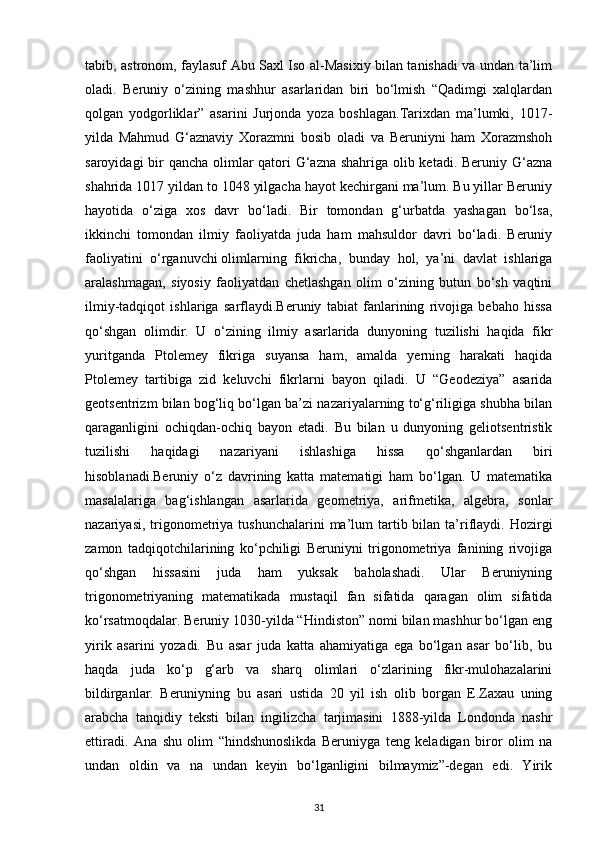 tabib, astronom, faylasuf Abu Saxl Iso al-Masixiy bilan tanishadi va undan ta’lim
oladi.   Beruniy   o‘zining   mashhur   asarlaridan   biri   bo‘lmish   “Qadimgi   xalqlardan
qolgan   yodgorliklar”   asarini   Jurjonda   yoza   boshlagan.Tarixdan   ma’lumki,   1017-
yilda   Mahmud   G‘aznaviy   Xorazmni   bosib   oladi   va   Beruniyni   ham   Xorazmshoh
saroyidagi  bir qancha olimlar  qatori  G‘azna shahriga olib ketadi. Beruniy G‘azna
shahrida 1017 yildan to 1048 yilgacha hayot kechirgani ma’lum. Bu yillar Beruniy
hayotida   o‘ziga   xos   davr   bo‘ladi.   Bir   tomondan   g‘urbatda   yashagan   bo‘lsa,
ikkinchi   tomondan   ilmiy   faoliyatda   juda   ham   mahsuldor   davri   bo‘ladi.   Beruniy
faoliyatini   o‘rganuvchi   olimlarning   fikricha ,   bunday   hol,   ya’ni   davlat   ishlariga
aralashmagan,   siyosiy   faoliyatdan   chetlashgan   olim   o‘zining   butun   bo‘sh   vaqtini
ilmiy-tadqiqot   ishlariga   sarflaydi.Beruniy   tabiat   fanlarining   rivojiga   bebaho   hissa
qo‘shgan   olimdir.   U   o‘zining   ilmiy   asarlarida   dunyoning   tuzilishi   haqida   fikr
yuritganda   Ptolemey   fikriga   suyansa   ham,   amalda   yerning   harakati   haqida
Ptolemey   tartibiga   zid   keluvchi   fikrlarni   bayon   qiladi.   U   “Geodeziya”   asarida
geotsentrizm bilan bog‘liq bo‘lgan ba’zi nazariyalarning to‘g‘riligiga shubha bilan
qaraganligini   ochiqdan-ochiq   bayon   etadi.   Bu   bilan   u   dunyoning   geliotsentristik
tuzilishi   haqidagi   nazariyani   ishlashiga   hissa   qo‘shganlardan   biri
hisoblanadi.Beruniy   o‘z   davrining   katta   matematigi   ham   bo‘lgan.   U   matematika
masalalariga   bag‘ishlangan   asarlarida   geometriya,   arifmetika,   algebra,   sonlar
nazariyasi,  trigonometriya tushunchalarini  ma’lum  tartib bilan  ta’riflaydi.  Hozirgi
zamon   tadqiqotchilarining   ko‘pchiligi   Beruniyni   trigonometriya   fanining   rivojiga
qo‘shgan   hissasini   juda   ham   yuksak   baholashadi.   Ular   Beruniyning
trigonometriyaning   matematikada   mustaqil   fan   sifatida   qaragan   olim   sifatida
ko‘rsatmoqdalar. Beruniy 1030-yilda “Hindiston” nomi bilan mashhur bo‘lgan eng
yirik   asarini   yozadi.   Bu   asar   juda   katta   ahamiyatiga   ega   bo‘lgan   asar   bo‘lib,   bu
haqda   juda   ko‘p   g‘arb   va   sharq   olimlari   o‘zlarining   fikr-mulohazalarini
bildirganlar.   Beruniyning   bu   asari   ustida   20   yil   ish   olib   borgan   E.Zaxau   uning
arabcha   tanqidiy   teksti   bilan   ingilizcha   tarjimasini   1888-yilda   Londonda   nashr
ettiradi.   Ana   shu   olim   “hindshunoslikda   Beruniyga   teng   keladigan   biror   olim   na
undan   oldin   va   na   undan   keyin   bo‘lganligini   bilmaymiz”-degan   edi.   Yirik
31 