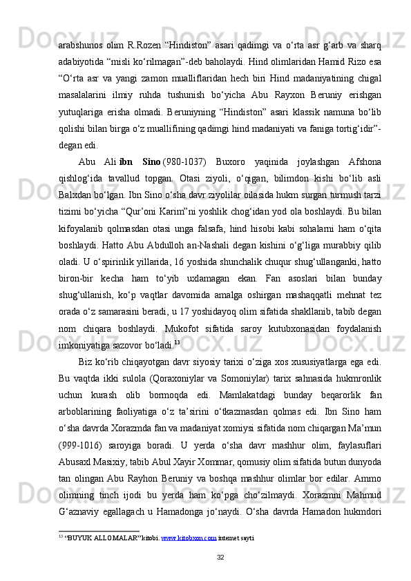 arabshunos   olim   R.Rozen   “Hindiston”   asari   qadimgi   va   o‘rta   asr   g‘arb   va   sharq
adabiyotida “misli ko‘rilmagan”-deb baholaydi. Hind olimlaridan Hamid Rizo esa
“O‘rta   asr   va   yangi   zamon   mualliflaridan   hech   biri   Hind   madaniyatining   chigal
masalalarini   ilmiy   ruhda   tushunish   bo‘yicha   Abu   Rayxon   Beruniy   erishgan
yutuqlariga   erisha   olmadi.   Beruniyning   “Hindiston”   asari   klassik   namuna   bo‘lib
qolishi bilan birga o‘z muallifining qadimgi hind madaniyati va faniga tortig‘idir”-
degan edi.
Abu   Ali   ibn   Sino   (980-1037)   Buxoro   yaqinida   joylashgan   Afshona
qishlog‘ida   tavallud   topgan.   Otasi   ziyoli,   o‘qigan,   bilimdon   kishi   bo‘lib   asli
Balxdan bo‘lgan. Ibn Sino o‘sha davr ziyolilar oilasida hukm surgan turmush tarzi
tizimi bo‘yicha “Qur’oni Karim”ni yoshlik chog‘idan yod ola boshlaydi. Bu bilan
kifoyalanib   qolmasdan   otasi   unga   falsafa,   hind   hisobi   kabi   sohalarni   ham   o‘qita
boshlaydi.   Hatto   Abu   Abdulloh   an-Nashali   degan   kishini   o‘g‘liga   murabbiy   qilib
oladi. U o‘spirinlik yillarida, 16 yoshida shunchalik chuqur shug‘ullanganki, hatto
biron-bir   kecha   ham   to‘yib   uxlamagan   ekan.   Fan   asoslari   bilan   bunday
shug‘ullanish,   ko‘p   vaqtlar   davomida   amalga   oshirgan   mashaqqatli   mehnat   tez
orada o‘z samarasini beradi, u 17 yoshidayoq olim sifatida shakllanib, tabib degan
nom   chiqara   boshlaydi.   Mukofot   sifatida   saroy   kutubxonasidan   foydalanish
imkoniyatiga sazovor bo‘ladi. 13
Biz ko‘rib chiqayotgan davr siyosiy tarixi o‘ziga xos xususiyatlarga ega edi.
Bu   vaqtda   ikki   sulola   (Qoraxoniylar   va   Somoniylar)   tarix   sahnasida   hukmronlik
uchun   kurash   olib   bormoqda   edi.   Mamlakatdagi   bunday   beqarorlik   fan
arboblarining   faoliyatiga   o‘z   ta’sirini   o‘tkazmasdan   qolmas   edi.   Ibn   Sino   ham
o‘sha davrda Xorazmda fan va madaniyat xomiysi sifatida nom chiqargan Ma’mun
(999-1016)   saroyiga   boradi.   U   yerda   o‘sha   davr   mashhur   olim,   faylasuflari
Abusaxl Masixiy, tabib Abul Xayir Xommar, qomusiy olim sifatida butun dunyoda
tan   olingan   Abu   Rayhon   Beruniy   va   boshqa   mashhur   olimlar   bor   edilar.   Ammo
olimning   tinch   ijodi   bu   yerda   ham   ko‘pga   cho‘zilmaydi.   Xorazmni   Mahmud
G‘aznaviy   egallagach   u   Hamadonga   jo‘naydi.   O‘sha   davrda   Hamadon   hukmdori
13
 “BUYUK ALLOMALAR” kitobi.  www.kitobxon.com  internet sayti 
32 