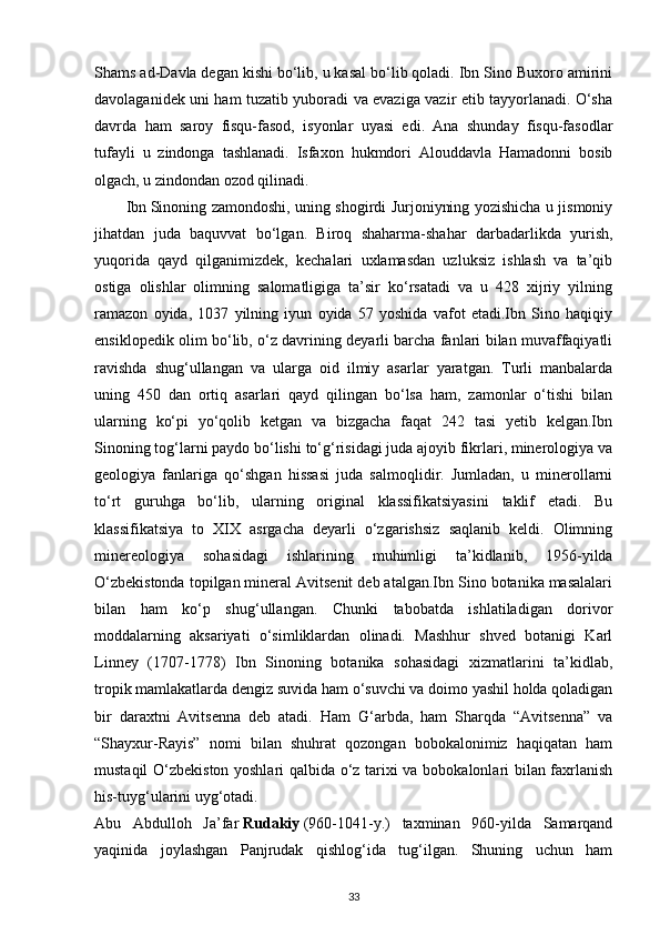 Shams ad-Davla degan kishi bo‘lib, u kasal bo‘lib qoladi. Ibn Sino Buxoro amirini
davolaganidek uni ham tuzatib yuboradi va evaziga vazir etib tayyorlanadi. O‘sha
davrda   ham   saroy   fisqu-fasod,   isyonlar   uyasi   edi.   Ana   shunday   fisqu-fasodlar
tufayli   u   zindonga   tashlanadi.   Isfaxon   hukmdori   Alouddavla   Hamadonni   bosib
olgach, u zindondan ozod qilinadi.
Ibn   Sinoning zamondoshi , uning shogirdi Jurjoniyning yozishicha u jismoniy
jihatdan   juda   baquvvat   bo‘lgan.   Biroq   shaharma-shahar   darbadarlikda   yurish,
yuqorida   qayd   qilganimizdek,   kechalari   uxlamasdan   uzluksiz   ishlash   va   ta’qib
ostiga   olishlar   olimning   salomatligiga   ta’sir   ko‘rsatadi   va   u   428   xijriy   yilning
ramazon   oyida,   1037   yilning   iyun   oyida   57   yoshida   vafot   etadi.Ibn   Sino   haqiqiy
ensiklopedik olim bo‘lib, o‘z davrining deyarli barcha fanlari bilan muvaffaqiyatli
ravishda   shug‘ullangan   va   ularga   oid   ilmiy   asarlar   yaratgan.   Turli   manbalarda
uning   450   dan   ortiq   asarlari   qayd   qilingan   bo‘lsa   ham,   zamonlar   o‘tishi   bilan
ularning   ko‘pi   yo‘qolib   ketgan   va   bizgacha   faqat   242   tasi   yetib   kelgan.Ibn
Sinoning tog‘larni paydo bo‘lishi to‘g‘risidagi juda ajoyib fikrlari, minerologiya va
geologiya   fanlariga   qo‘shgan   hissasi   juda   salmoqlidir.   Jumladan,   u   minerollarni
to‘rt   guruhga   bo‘lib,   ularning   original   klassifikatsiyasini   taklif   etadi.   Bu
klassifikatsiya   to   XIX   asrgacha   deyarli   o‘zgarishsiz   saqlanib   keldi.   Olimning
minereologiya   sohasidagi   ishlarining   muhimligi   ta’kidlanib,   1956-yilda
O‘zbekistonda topilgan mineral Avitsenit deb atalgan.Ibn Sino botanika masalalari
bilan   ham   ko‘p   shug‘ullangan.   Chunki   tabobatda   ishlatiladigan   dorivor
moddalarning   aksariyati   o‘simliklardan   olinadi.   Mashhur   shved   botanigi   Karl
Linney   (1707-1778)   Ibn   Sinoning   botanika   sohasidagi   xizmatlarini   ta’kidlab,
tropik mamlakatlarda dengiz suvida ham o‘suvchi va doimo yashil holda qoladigan
bir   daraxtni   Avitsenna   deb   atadi.   Ham   G‘arbda,   ham   Sharqda   “Avitsenna”   va
“Shayxur-Rayis”   nomi   bilan   shuhrat   qozongan   bobokalonimiz   haqiqatan   ham
mustaqil O‘zbekiston yoshlari  qalbida o‘z tarixi va bobokalonlari bilan faxrlanish
his-tuyg‘ularini uyg‘otadi.
Abu   Abdulloh   Ja’far   Rudakiy   (960-1041-y.)   taxminan   960-yilda   Samarqand
yaqinida   joylashgan   Panjrudak   qishlog‘ida   tug‘ilgan.   Shuning   uchun   ham
33 