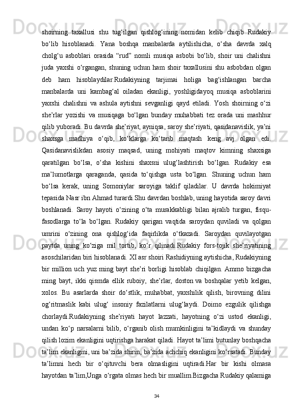 shoirning   taxallusi   shu   tug‘ilgan   qishlog‘ining   nomidan   kelib   chiqib   Rudakiy
bo‘lib   hisoblanadi.   Yana   boshqa   manbalarda   aytilishicha,   o‘sha   davrda   xalq
cholg‘u   asboblari   orasida   “rud”   nomli   musiqa   asbobi   bo‘lib,   shoir   uni   chalishni
juda   yaxshi   o‘rgangan,   shuning   uchun   ham   shoir   taxallusini   shu   asbobdan   olgan
deb   ham   hisoblaydilar.Rudakiyning   tarjimai   holiga   bag‘ishlangan   barcha
manbalarda   uni   kambag‘al   oiladan   ekanligi,   yoshligidayoq   musiqa   asboblarini
yaxshi   chalishni   va   ashula   aytishni   sevganligi   qayd   etiladi.   Yosh   shoirning   o‘zi
she’rlar   yozishi   va   musiqaga   bo‘lgan   bunday   muhabbati   tez   orada   uni   mashhur
qilib yuboradi. Bu davrda she’riyat, ayniqsa, saroy she’riyati, qasidanavislik, ya’ni
shaxsga   madhiya   o‘qib,   ko‘klarga   ko‘tarib   maqtash   keng   avj   olgan   edi.
Qasidanavislikdan   asosiy   maqsad,   uning   mohiyati   maqtov   kimning   shaxsiga
qaratilgan   bo‘lsa,   o‘sha   kishini   shaxsni   ulug‘lashtirish   bo‘lgan.   Rudakiy   esa
ma’lumotlarga   qaraganda,   qasida   to‘qishga   usta   bo‘lgan.   Shuning   uchun   ham
bo‘lsa   kerak,   uning   Somoniylar   saroyiga   taklif   qiladilar.   U   davrda   hokimiyat
tepasida Nasr ibn Ahmad turardi.Shu davrdan boshlab, uning hayotida saroy davri
boshlanadi.   Saroy   hayoti   o‘zining   o‘ta   murakkabligi   bilan   ajralib   turgan,   fisqu-
fasodlarga   to‘la   bo‘lgan.   Rudakiy   qarigan   vaqtida   saroydan   quviladi   va   qolgan
umrini   o‘zining   ona   qishlog‘ida   faqirlikda   o‘tkazadi.   Saroydan   quvilayotgan
paytda   uning   ko‘ziga   mil   tortib,   ko‘r   qilinadi.Rudakiy   fors-tojik   she’riyatining
asoschilaridan biri hisoblanadi. XI asr shoiri Rashidiyning aytishicha, Rudakiyning
bir   million   uch   yuz   ming   bayt   she’ri   borligi   hisoblab   chiqilgan.   Ammo   bizgacha
ming   bayt,   ikki   qismda   ellik   ruboiy,   she’rlar,   doston   va   boshqalar   yetib   kelgan ,
xolos.   Bu   asarlarda   shoir   do‘stlik,   muhabbat,   yaxshilik   qilish,   birovning   dilini
og‘ritmaslik   kabi   ulug‘   insoniy   fazilatlarni   ulug‘laydi.   Doimo   ezgulik   qilishga
chorlaydi.Rudakiyning   she’riyati   hayot   lazzati,   hayotning   o‘zi   ustod   ekanligi,
undan   ko‘p   narsalarni   bilib,   o‘rganib   olish   mumkinligini   ta’kidlaydi   va   shunday
qilish lozim ekanligini uqtirishga harakat qiladi. Hayot ta’limi butunlay boshqacha
ta’lim ekanligini, uni ba’zida shirin, ba’zida achchiq ekanligini ko‘rsatadi. Bunday
ta’limni   hech   bir   o‘qituvchi   bera   olmasligini   uqtiradi.Har   bir   kishi   olmasa
hayotdan ta’lim,Unga o‘rgata olmas hech bir muallim.Bizgacha Rudakiy qalamiga
34 