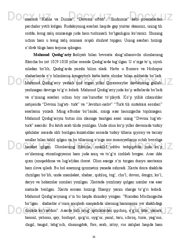 mansub   “Kalila   va   Dimna”,   “Davroni   oftob”,   “Sindnoma”   kabi   poemalardan
parchalar yetib kelgan. Rudakiyning asarlari haqida gap yuritar ekanmiz, uning tili
sodda,   keng   xalq  ommasiga   juda   ham   tushunarli   bo‘lganligini   ko‘ramiz.   Shuning
uchun   ham   u   keng   xalq   ommasi   orqali   shuhrat   topgan.   Uning   asarlari   hozirgi
o‘zbek tiliga ham tarjima qilingan.
Mahmud   Qoshg‘ariy   faoliyati   bilan   bevosita   shug‘ullanuvchi   olimlarning
fikricha bu zot 1029-1038 yillar orasida Qashg‘arda tug‘ilgan. U o‘ziga to‘q, ziyoli
oiladan   bo‘lib,   Qashg‘arda   yaxshi   bilim   oladi.   Hatto   u   Buxoro   va   Nishopur
shaharlarida o‘z bilimlarini kengaytirib katta-katta olimlar bilan suhbatda bo‘ladi.
Mahmud   Qoshg‘ariy   yashab   ijod   etgan   yillar   Qoraxoniylar   davlatining   gullab-
yashnagan davriga to‘g‘ri keladi. Mahmud Qoshg‘ariy juda ko‘p safarlarda bo‘ladi
va   o‘zining   asarlari   uchun   boy   ma’lumotlar   to‘playdi.   Ko‘p   yillik   izlanishlar
natijasida “Devoni  lug‘ati- turk” va “Javohiri-nahv” “Turk tili  sintaksisi  asoslari”
asarlarini   yozadi.   Ming   afsuslar   bo‘lsinki,   oxirgi   asar   hanuzgacha   topilmagan.
Mahmud   Qoshg‘ariyni   butun   ilm   olamiga   tanitgan   asari   uning   “Devoni   lug‘ati-
turk” asaridir. Bu kitob arab tilida yozilgan. Unda olim ko‘p yillar davomida turkiy
qabilalar orasida olib borilgan kuzatishlar asosida turkiy tillarni qiyosiy va tarixiy
usullar bilan tahlil qilgan va bu tillarning o‘ziga xos xususiyatlarini ochib berishga
harakat   qilgan.   Olimlarning   fikricha,   muallif   ushbu   tadqiqotida   juda   ko‘p
so‘zlarning   etimologiyasini   ham   juda   aniq   va   to‘g‘ri   izohlab   bergan.   Asar   ikki
qism   (muqaddima   va   lug‘at)dan   iborat.   Olim   asarga   o‘zi   tuzgan   dunyo   xaritasini
ham ilova qiladi. Bu hol asarning qimmatini yanada oshiradi. Xarita doira shaklida
chizilgan bo‘lib, unda mamlakat, shahar, qishloq, tog‘, cho‘l, dovon, dengiz, ko‘l,
daryo   va   hokazolar   nomlari   yozilgan.   Xaritada   yozilmay   qolgan   nomlar   esa   asar
matnida   berilgan.   Xarita   asosan   hozirgi   Sharqiy   yarim   sharga   to‘g‘ri   keladi.
Mahmud Qoshg‘ariyning o‘zi  bu haqda shunday  yozgan:  ”Rumdan  Mochingacha
bo‘lgan... shaharlar o‘rnini aniqlash maqsadida ularning hammasini yer shaklidagi
doirada ko‘rsatdim”. Asarda turli urug‘-qabilalardan qipchoq, o‘g‘iz, tatar, yamak,
basmil,   yabonu,   qay,   boshqirt,   qirg‘iz,   uyg‘ur,   jamil,   taru,   ichroq,   tuxsi,   yag‘mo,
chigil,   tangut,   tabg‘och,   shuningdek,   fors,   arab,   xitoy,   rus   xalqlari   haqida   ham
35 