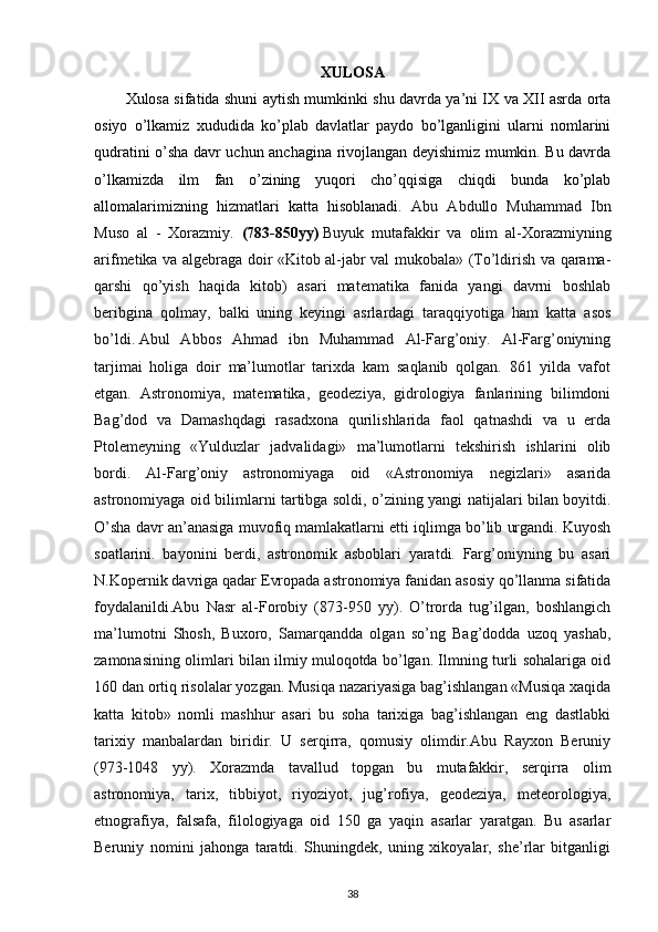 XULOSA
Xulosa sifatida shuni aytish mumkinki shu davrda ya’ni IX va XII asrda orta
osiyo   o’lkamiz   xududida   ko’plab   davlatlar   paydo   bo’lganligini   ularni   nomlarini
qudratini o’sha davr uchun anchagina rivojlangan deyishimiz mumkin. Bu davrda
o’lkamizda   ilm   fan   o’zining   yuqori   cho’qqisiga   chiqdi   bunda   ko’plab
allomalarimizning   hizmatlari   katta   hisoblanadi.   Abu   Abdullo   Muhammad   Ibn
Muso   al   -   Xorazmiy.   (783-850yy)   Buyuk   mutafakkir   va   olim   al-Xorazmiyning
arifmetika va algebraga doir «Kitob al-jabr val mukobala» (To’ldirish va qarama-
qarshi   qo’yish   haqida   kitob)   asari   matematika   fanida   yangi   davrni   boshlab
beribgina   qolmay,   balki   uning   keyingi   asrlardagi   taraqqiyotiga   ham   katta   asos
bo’ldi.   Abul   Abbos   Ahmad   ibn   Muhammad   Al-Farg’oniy.   Al-Farg’oniyning
tarjimai   holiga   doir   ma’lumotlar   tarixda   kam   saqlanib   qolgan.   861   yilda   vafot
etgan.   Astronomiya,   matematika,   geodeziya,   gidrologiya   fanlarining   bilimdoni
Bag’dod   va   Damashqdagi   rasadxona   qurilishlarida   faol   qatnashdi   va   u   erda
Ptolemeyning   «Yulduzlar   jadvalidagi»   ma’lumotlarni   tekshirish   ishlarini   olib
bordi.   Al-Farg’oniy   astronomiyaga   oid   «Astronomiya   negizlari»   asarida
astronomiyaga oid bilimlarni tartibga soldi, o’zining yangi natijalari bilan boyitdi.
O’sha davr an’anasiga muvofiq mamlakatlarni etti iqlimga bo’lib urgandi. Kuyosh
soatlarini.   bayonini   berdi,   astronomik   asboblari   yaratdi.   Farg’oniyning   bu   asari
N.Kopernik davriga qadar Evropada astronomiya fanidan asosiy qo’llanma sifatida
foydalanildi.Abu   Nasr   al-Forobiy   (873-950   yy).   O’trorda   tug’ilgan,   boshlangich
ma’lumotni   Shosh,   Buxoro,   Samarqandda   olgan   so’ng   Bag’dodda   uzoq   yashab,
zamonasining olimlari bilan ilmiy muloqotda bo’lgan. Ilmning turli sohalariga oid
160 dan ortiq risolalar yozgan. Musiqa nazariyasiga bag’ishlangan «Musiqa xaqida
katta   kitob»   nomli   mashhur   asari   bu   soha   tarixiga   bag’ishlangan   eng   dastlabki
tarixiy   manbalardan   biridir.   U   serqirra,   qomusiy   olimdir.Abu   Rayxon   Beruniy
(973-1048   yy).   Xorazmda   tavallud   topgan   bu   mutafakkir,   serqirra   olim
astronomiya,   tarix,   tibbiyot,   riyoziyot,   jug’rofiya,   geodeziya,   meteorologiya,
etnografiya,   falsafa,   filologiyaga   oid   150   ga   yaqin   asarlar   yaratgan.   Bu   asarlar
Beruniy   nomini   jahonga   taratdi.   Shuningdek,   uning   xikoyalar,   she’rlar   bitganligi
38 