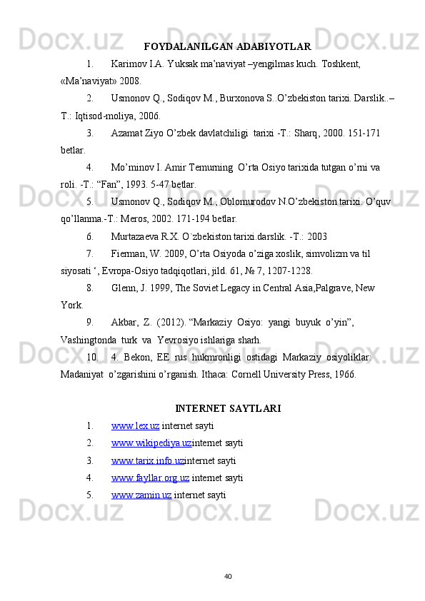 FOYDALANILGAN ADABIYOTLAR
1. Karimov I.A. Yuksak ma’naviyat –yengilmas kuch.  Toshkent, 
«Ma’naviyat» 2008.
2. Usmonov Q., Sodiqov M., Burxonova S..O’zbekiston tarixi. Darslik ..–
T .:   Iqtisod - moliya , 2006.
3. Azamat   Ziyo   O ’ zbek   davlatchiligi    tarixi  - T .:  Sharq , 2000. 151-171 
betlar .
4. Mo ’ minov   I .  Amir   Temurning    O ’ rta   Osiyo   tarixida   tutgan   o ’ rni   va  
roli . - T .: “ Fan ”, 1993. 5-47  betlar .
5. Usmonov Q., Sodiqov M., Oblomurodov N.O’zbekiston tarixi. O’quv 
qo’llanma.-T.: Meros, 2002. 171-194 betlar.
6. Murtazaeva R.X. O`zbekiston tarixi.darslik. -T.: 2003
7. Fierman, W. 2009, O’rta Osiyoda o’ziga xoslik, simvolizm va til 
siyosati ‘, Evropa-Osiyo tadqiqotlari, jild. 61, № 7, 1207-1228.
8. Glenn, J. 1999, The Soviet Legacy in Central Asia,Palgrave, New 
York.
9. Akbar,  Z.  (2012). “Markaziy  Osiyo:  yangi  buyuk  o’yin”, 
Vashingtonda  turk  va  Yevrosiyo ishlariga sharh.
10. 4.  Bekon,  EE  rus  hukmronligi  ostidagi  Markaziy  osiyoliklar:  
Madaniyat  o’zgarishini o’rganish. Ithaca: Cornell University Press, 1966.
INTERNET SAYTLARI
1. www.lex.uz     internet sayti
2. www.wikipediya.uz    internet sayti
3. www.tarix.info.uz    internet sayti
4. www.fayllar.org.uz     internet sayti
5. www.zamin.uz     internet sayti
40 