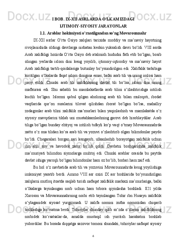 I BOB .  IX - XII   ASRLARDA   O ’ LKAMIZDAGI  
IJTIMOIY - SIYOSIY   JARAYONLAR
1.1. Arablar hokimiyati o’rnatilgandan so’ng Movarounnahr
IX-XII   asrlar   O‘rta   Osiyo   xalqlari   tarixida   moddiy   va   ma’naviy   hayotning
rivojlanishida oldingi davrlarga nisbatan keskin yuksalish davri bo‘ldi. VIII asrda
Arab xalifaligi hozirda O‘rta Osiyo deb atalmish hududni fath etib bo‘lgan, bosib
olingan   yerlarda   islom   dini   keng   yoyilib,   ijtimoiy-iqtisodiy   va   ma’naviy   hayot
Arab xalifaligi tartib-qoidalariga butunlay bo‘ysundirilgan edi. Xalifalik tarkibiga
kiritilgan o‘lkalarda faqat islom dinigina emas, balki arab tili va uning imlosi ham
joriy   etildi.   Chunki   arab   tili   xalifalikning   davlat   tili   bo‘lsa,   islom   dini   uning
mafkurasi   edi.   Shu   sababli   bu   mamlakatlarda   arab   tilini   o‘zlashtirishga   intilish
kuchli   bo‘lgan.   Islomni   qabul   qilgan   aholining   arab   tili   bilan   muloqoti,   ibodat
vaqtlarida   qur’on   suralarini   tilovat   qilishdan   iborat   bo‘lgan   bo‘lsa,   mahalliy
zodagonlar   arab   tilini   xalifalik   ma’murlari   bilan   yaqinlashish   va   mamlakatda   o‘z
siyosiy mavqelarini tiklab uni mustahkamlashning  garovi  deb hisoblaydilar. Arab
tiliga bo‘lgan bunday ehtiyoj va intilish tufayli ko‘p vaqt o‘tmay Movaraunnahrda
xatto o‘z ona tilidan ko‘ra arab tili va yozuvi o‘zlashtirib olgan bilimdonlar paydo
bo‘ldi.   Chegaralari   borgan   sari   kengayib,   ulkanlashib   borayotgan   xalifalik   uchun
ilm   ahli   suv   va   havodek   zarur   bo‘lib   qoldi.   Davlatni   boshqarishda   xalifalik
ma’muriyati   bilimdon   siymolarga   muhtoj   edi.   Chunki   arablar   orasida   bu   paytda
davlat ishiga yaroqli bo‘lgan bilimdonlar ham oz bo‘lib, borlari ham zaif edi. 
Bu hol o‘z navbatida arab tili va yozuvini Movarounnahrda keng yoyilishiga
imkoniyat   yaratib   berdi.   Ammo   VIII   asr   oxiri   IX   asr   boshlarida   bo‘ysundirilgan
xalqlarni mutloq itoatda saqlab turish nafaqat xalifalik markazi ma’murlariga, balki
o‘lkalarga   tayinlangan   noib   uchun   ham   tobora   qiyinlasha   boshladi.   821   yilda
Xuroson   va   Movaraunnahrning   noibi   etib   tayinlangan   Tohir   ibn  Husayn   xalifalik
o‘ylaganidek   siyosat   yurgizmadi.   U   xalifa   nomini   xutba   nomozidan   chiqarib
tashlashga ko‘rsatma berdi. Tohiriylar shunday qilib so‘zda o‘zlarini xalifalikning
noibidek   ko‘rsatsalar-da,   amalda   mustaqil   ish   yuritish   harakatini   boshlab
yubordilar. Bu borada diqqatga sazovor tomoni shundaki, tohiriylar nafaqat siyosiy
6 