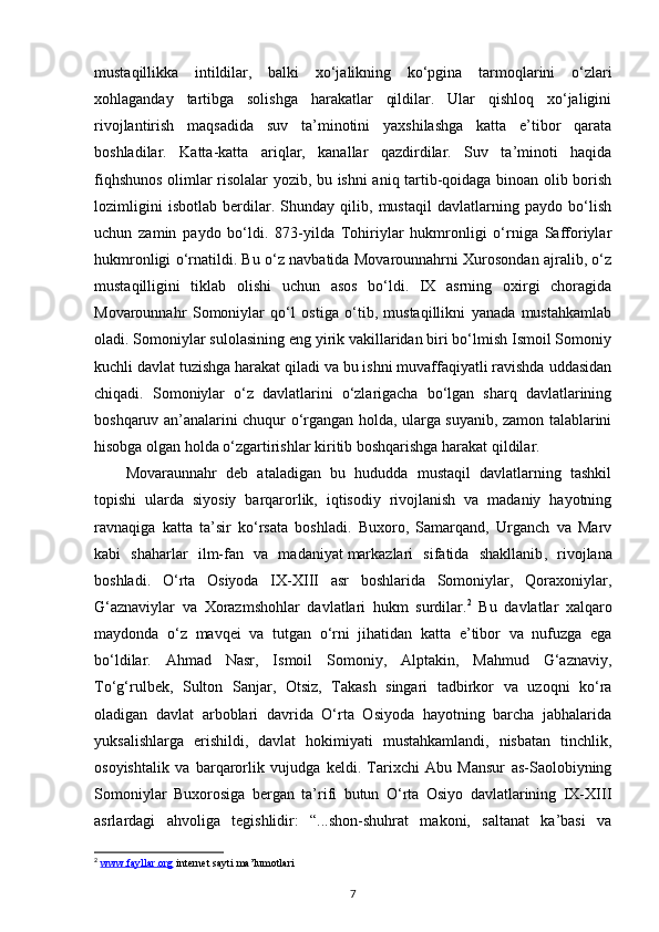 mustaqillikka   intildilar,   balki   xo‘jalikning   ko‘pgina   tarmoqlarini   o‘zlari
xohlaganday   tartibga   solishga   harakatlar   qildilar.   Ular   qishloq   xo‘jaligini
rivojlantirish   maqsadida   suv   ta’minotini   yaxshilashga   katta   e’tibor   qarata
boshladilar.   Katta-katta   ariqlar,   kanallar   qazdirdilar.   Suv   ta’minoti   haqida
fiqhshunos olimlar risolalar yozib, bu ishni aniq tartib-qoidaga binoan olib borish
lozimligini   isbotlab   berdilar.   Shunday   qilib,   mustaqil   davlatlarning   paydo   bo‘lish
uchun   zamin   paydo   bo‘ldi.   873-yilda   Tohiriylar   hukmronligi   o‘rniga   Safforiylar
hukmronligi o‘rnatildi. Bu o‘z navbatida Movarounnahrni Xurosondan ajralib, o‘z
mustaqilligini   tiklab   olishi   uchun   asos   bo‘ldi.   IX   asrning   oxirgi   choragida
Movarounnahr   Somoniylar   qo‘l   ostiga   o‘tib,   mustaqillikni   yanada   mustahkamlab
oladi. Somoniylar sulolasining eng yirik vakillaridan biri bo‘lmish Ismoil Somoniy
kuchli davlat tuzishga harakat qiladi va bu ishni muvaffaqiyatli ravishda uddasidan
chiqadi.   Somoniylar   o‘z   davlatlarini   o‘zlarigacha   bo‘lgan   sharq   davlatlarining
boshqaruv an’analarini chuqur o‘rgangan holda, ularga suyanib, zamon talablarini
hisobga olgan holda o‘zgartirishlar kiritib boshqarishga harakat qildilar. 
Movaraunnahr   deb   ataladigan   bu   hududda   mustaqil   davlatlarning   tashkil
topishi   ularda   siyosiy   barqarorlik,   iqtisodiy   rivojlanish   va   madaniy   hayotning
ravnaqiga   katta   ta’sir   ko‘rsata   boshladi.   Buxoro,   Samarqand,   Urganch   va   Marv
kabi   shaharlar   ilm-fan   va   madaniyat   markazlari   sifatida   shakllanib ,   rivojlana
boshladi.   O‘rta   Osiyoda   IX-XIII   asr   boshlarida   Somoniylar,   Qoraxoniylar,
G‘aznaviylar   va   Xorazmshohlar   davlatlari   hukm   surdilar. 2
  Bu   davlatlar   xalqaro
maydonda   o‘z   mavqei   va   tutgan   o‘rni   jihatidan   katta   e’tibor   va   nufuzga   ega
bo‘ldilar.   Ahmad   Nasr,   Ismoil   Somoniy,   Alptakin,   Mahmud   G‘aznaviy,
To‘g‘rulbek,   Sulton   Sanjar,   Otsiz,   Takash   singari   tadbirkor   va   uzoqni   ko‘ra
oladigan   davlat   arboblari   davrida   O‘rta   Osiyoda   hayotning   barcha   jabhalarida
yuksalishlarga   erishildi,   davlat   hokimiyati   mustahkamlandi,   nisbatan   tinchlik,
osoyishtalik   va   barqarorlik   vujudga   keldi.   Tarixchi   Abu   Mansur   as-Saolobiyning
Somoniylar   Buxorosiga   bergan   ta’rifi   butun   O‘rta   Osiyo   davlatlarining   IX-XIII
asrlardagi   ahvoliga   tegishlidir:   “...shon-shuhrat   makoni,   saltanat   ka’basi   va
2
  www.fayllar.org  internet sayti ma’lumotlari 
7 