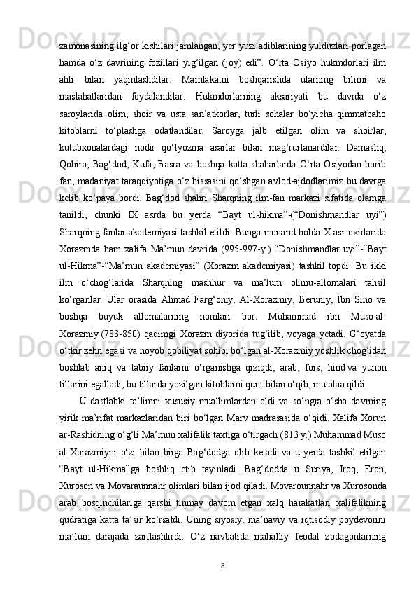 zamonasining ilg‘or kishilari jamlangan, yer yuzi adiblarining yulduzlari porlagan
hamda   o‘z   davrining   fozillari   yig‘ilgan   (joy)   edi”.   O‘rta   Osiyo   hukmdorlari   ilm
ahli   bilan   yaqinlashdilar.   Mamlakatni   boshqarishda   ularning   bilimi   va
maslahatlaridan   foydalandilar.   Hukmdorlarning   aksariyati   bu   davrda   o‘z
saroylarida   olim,   shoir   va   usta   san’atkorlar,   turli   sohalar   bo‘yicha   qimmatbaho
kitoblarni   to‘plashga   odatlandilar.   Saroyga   jalb   etilgan   olim   va   shoirlar,
kutubxonalardagi   nodir   qo‘lyozma   asarlar   bilan   mag‘rurlanardilar.   Damashq,
Qohira,   Bag‘dod,   Kufa,   Basra   va   boshqa   katta   shaharlarda   O‘rta   Osiyodan   borib
fan, madaniyat taraqqiyotiga o‘z hissasini  qo‘shgan avlod-ajdodlarimiz bu davrga
kelib   ko‘paya   bordi.   Bag‘dod   shahri   Sharqning   ilm-fan   markazi   sifatida   olamga
tanildi,   chunki   IX   asrda   bu   yerda   “Bayt   ul-hikma”-(“Donishmandlar   uyi”)
Sharqning fanlar akademiyasi tashkil etildi. Bunga monand holda X asr oxirlarida
Xorazmda   ham   xalifa   Ma’mun   davrida   (995-997-y.)   “Donishmandlar   uyi”-“Bayt
ul-Hikma”-“Ma’mun   akademiyasi”   (Xorazm   akademiyasi)   tashkil   topdi.   Bu   ikki
ilm   o‘chog‘larida   Sharqning   mashhur   va   ma’lum   olimu-allomalari   tahsil
ko‘rganlar.   Ular   orasida   Ahmad   Farg‘oniy,   Al-Xorazmiy,   Beruniy,   Ibn   Sino   va
boshqa   buyuk   allomalarning   nomlari   bor.   Muhammad   ibn   Muso   al-
Xorazmiy   (783-850)   qadimgi   Xorazm   diyorida   tug‘ilib,   voyaga   yetadi.   G‘oyatda
o‘tkir zehn egasi va noyob qobiliyat sohibi bo‘lgan al-Xorazmiy yoshlik chog‘idan
boshlab   aniq   va   tabiiy   fanlarni   o‘rganishga   qiziqdi,   arab,   fors,   hind   va   yunon
tillarini egalladi , bu tillarda yozilgan kitoblarni qunt bilan o‘qib, mutolaa qildi. 
U   dastlabki   ta’limni   xususiy   muallimlardan   oldi   va   so‘ngra   o‘sha   davrning
yirik   ma’rifat   markazlaridan   biri   bo‘lgan   Marv   madrasasida   o‘qidi.   Xalifa   Xorun
ar-Rashidning o‘g‘li Ma’mun xalifalik taxtiga o‘tirgach (813 y.) Muhammad Muso
al-Xorazmiyni   o‘zi   bilan   birga   Bag‘dodga   olib   ketadi   va   u   yerda   tashkil   etilgan
“Bayt   ul-Hikma”ga   boshliq   etib   tayinladi.   Bag‘dodda   u   Suriya,   Iroq,   Eron,
Xuroson va Movaraunnahr olimlari bilan ijod qiladi.   Movarounnahr va Xurosonda
arab   bosqinchilariga   qarshi   tinmay   davom   etgan   xalq   harakatlari   xalifalikning
qudratiga  katta  ta’sir   ko‘rsatdi.  Uning  siyosiy,  ma’naviy va  iqtisodiy poydevorini
ma’lum   darajada   zaiflashtirdi.   O‘z   navbatida   mahalliy   feodal   zodagonlarning
8 