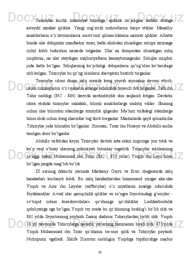 Toxiriylar   kuchli   xokimiyat   tuzishga,   qishlok   xo‘jaligini   tashkil   etishga
astoydil   xarakat   qildilar.   Yangi   sug‘orish   inshootlarini   barpo   etdilar.   Maxalliy
amaldorlarni o‘z lavozimlarini suiste’mol qilmas-liklarini nazorat qildilar. Albatta
bunda ular dehqonlar manfaatini emas, balki aholidan olinadigan soliqni xazinaga
izchil   kelib   tushishini   nazarda   tutganlar.   Ular   na   dexqondan   olinadigan   soliq
miqdorini,   na   ular   utaydigan   majburiyatlarni   kamaytirmaganlar.   Soliqlar   miqdori
juda   katta   bo‘lgan.   Soliqlarning   ko‘pchiligi   dehqonlarni   qo‘zg‘olon   ko‘tarishiga
olib kelgan. Toxiriylar bu qo‘zg‘olonlarni shavqatsiz bostirib turganlar.
Toxiriylar   islom   dinini   xalq   orasida   keng   yoyish   siyosatini   davom   ettirib,
islom ruxoniylarini o‘z rejalarini amalga oshirishda tayanch deb bilganlar. Talh ibn
Tohir   noibligi   (842   -   864)   davrida   zardushtiylik   dini   saqlanib   kelgan.   Davlatni
idora   etishda   toxiriylar   malakali,   bilimli   amaldorlarga   muhtoj   edilar.   Shuning
uchun   ular   bilimdon   odamlarga   xomiylik   qilganlar.   Ma’lum   toifadagi   odamlarga
bilim olish uchun keng sharoitlar tug‘dirib berganlar. Manbalarda qayd qilinishicha
Tohiriylar juda bilimdon bo‘lganlar. Xususan, Toxir ibn Husayn va Abdullo ancha
tanilgan shoir bo‘lganlar.
Abdullo   vafotidan   keyin   Toxiriylar   davlati   asta-sekin   inqirozga   yuz   tutdi   va
ko‘p   vaqt   o‘tmay   ularning   xokimiyati   butunlay   tugatildi.   Tohiriylar   sulolasining
so‘nggi   vakili   Muhammad   ibn   Toxir   (862   -   873   yillar)   Yoqub   ibn   Lays   bilan
bo‘lgan jangda mag‘lub bo‘ldi.
IX   asrning   ikkinchi   yarmida   Markaziy   Osiyo   va   Eron   chegarasida   xalq
harakatlari   kuchayib   ketdi.   Bu   xalq   harakatlaridan   hunarmand   misgar   aka-uka
Yoqub   va   Amr   ibn   Layslar   (safforiylar)   o‘z   niyatlarini   amalga   oshirishda
foydalandilar.   Avval   ular   qaroqchilik   qildilar   va   so‘ngra   Seyistondagi   g‘oziylar   -
«e’tiqod   uchun   kurashuvchilar»   qo‘shiniga   qo‘shildilar.   Lashkarboshilik
qobiliyatiga ega bo‘lgan Yoqub tez orada bu qo‘shinning boshlig‘i  bo‘lib oldi  va
861   yilda   Seyistonning   poytaxti   Zaranj   shahrini   Tohiriylardan   tortib   oldi.   Yoqub
10 yil davomida Tohiriylarga qarashli yerlarning hammasini bosib oldi. 873 yilda
Yoqub   Muhammad   ibn   Toxir   qo‘shinini   tor-mor   qildi   va   Tohiriylar   poytaxti
Nishopurni   egalladi.   Xalifa   Xuroson   noibligini   Yoqubga   topshirishga   majbur
10 