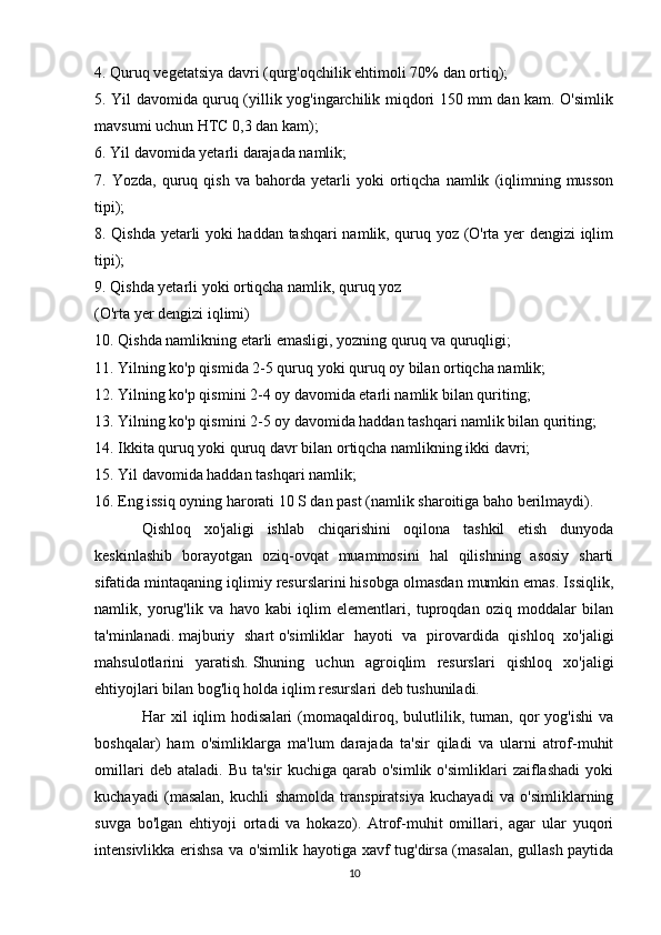 4. Quruq vegetatsiya davri (qurg'oqchilik ehtimoli 70% dan ortiq);
5. Yil davomida quruq (yillik yog'ingarchilik miqdori 150 mm dan kam. O'simlik
mavsumi uchun HTC 0,3 dan kam);
6. Yil davomida yetarli darajada namlik;
7.  Yozda,   quruq  qish   va   bahorda  yetarli   yoki   ortiqcha   namlik   (iqlimning  musson
tipi);
8. Qishda yetarli yoki haddan tashqari namlik, quruq yoz (O'rta yer dengizi iqlim
tipi);
9. Qishda yetarli yoki ortiqcha namlik, quruq yoz
(O'rta yer dengizi iqlimi)
10. Qishda namlikning etarli emasligi, yozning quruq va quruqligi;
11. Yilning ko'p qismida 2-5 quruq yoki quruq oy bilan ortiqcha namlik;
12. Yilning ko'p qismini 2-4 oy davomida etarli namlik bilan quriting;
13. Yilning ko'p qismini 2-5 oy davomida haddan tashqari namlik bilan quriting;
14. Ikkita quruq yoki quruq davr bilan ortiqcha namlikning ikki davri;
15. Yil davomida haddan tashqari namlik;
16. Eng issiq oyning harorati 10 S dan past (namlik sharoitiga baho berilmaydi).
Qishloq   xo'jaligi   ishlab   chiqarishini   oqilona   tashkil   etish   dunyoda
keskinlashib   borayotgan   oziq-ovqat   muammosini   hal   qilishning   asosiy   sharti
sifatida mintaqaning iqlimiy resurslarini hisobga olmasdan mumkin emas. Issiqlik,
namlik,   yorug'lik   va   havo   kabi   iqlim   elementlari,   tuproqdan   oziq   moddalar   bilan
ta'minlanadi.   majburiy   shart   o'simliklar   hayoti   va   pirovardida   qishloq   xo'jaligi
mahsulotlarini   yaratish.   Shuning   uchun   agroiqlim   resurslari   qishloq   xo'jaligi
ehtiyojlari bilan bog'liq holda iqlim resurslari deb tushuniladi.
Har   xil   iqlim   hodisalari   (momaqaldiroq,   bulutlilik,   tuman,   qor   yog'ishi   va
boshqalar)   ham   o'simliklarga   ma'lum   darajada   ta'sir   qiladi   va   ularni   atrof-muhit
omillari   deb  ataladi.   Bu   ta'sir   kuchiga   qarab   o'simlik   o'simliklari   zaiflashadi   yoki
kuchayadi   (masalan,   kuchli   shamolda   transpiratsiya   kuchayadi   va   o'simliklarning
suvga   bo'lgan   ehtiyoji   ortadi   va   hokazo).   Atrof-muhit   omillari,   agar   ular   yuqori
intensivlikka erishsa va o'simlik hayotiga xavf tug'dirsa (masalan, gullash paytida
10 