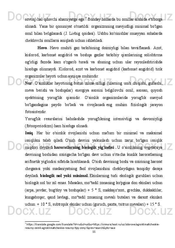 sovuq) hal qiluvchi ahamiyatga ega. 7
 Bunday hollarda bu omillar alohida e'tiborga
olinadi.   Yana   bir   qonuniyat   o'rnatildi:   organizmning   mavjudligi   minimal   bo'lgan
omil   bilan   belgilanadi   (J.   Liebig   qoidasi).   Ushbu   ko'rinishlar   muayyan   sohalarda
cheklovchi omillarni aniqlash uchun ishlatiladi.
Havo .   Havo   muhiti   gaz   tarkibining   doimiyligi   bilan   tavsiflanadi.   Azot,
kislorod,   karbonat   angidrid   va   boshqa   gazlar   tarkibiy   qismlarining   solishtirma
og'irligi   fazoda   kam   o'zgarib   turadi   va   shuning   uchun   ular   rayonlashtirishda
hisobga   olinmaydi.   Kislorod,   azot   va   karbonat   angidrid   (karbonat   angidrid)   tirik
organizmlar hayoti uchun ayniqsa muhimdir.
Nur .   O'simliklar   hayotining   butun   xilma-xilligi   (ularning   unib   chiqishi,   gullashi,
meva   berishi   va   boshqalar)   energiya   asosini   belgilovchi   omil,   asosan,   quyosh
spektrining   yorug'lik   qismidir.   O'simlik   organizmlarida   yorug'lik   mavjud
bo'lgandagina   paydo   bo'ladi   va   rivojlanadi   eng   muhim   fiziologik   jarayon
fotosintezdir .
Yorug'lik   resurslarini   baholashda   yorug'likning   intensivligi   va   davomiyligi
(fotooperiodizm) ham hisobga olinadi.
Issiq .   Har   bir   o'simlik   rivojlanishi   uchun   ma'lum   bir   minimal   va   maksimal
issiqlikni   talab   qiladi.   O'sish   davrini   yakunlash   uchun   zarur   bo'lgan   issiqlik
miqdori   deyiladi   haroratlarning   biologik   yig'indisi   .   U   o'simlikning   vegetatsiya
davrining   boshidan   oxirigacha   bo'lgan   davr   uchun   o'rtacha   kunlik   haroratlarning
arifmetik yig'indisi sifatida hisoblanadi. O'sish davrining boshi va oxirining harorat
chegarasi   yoki   madaniyatning   faol   rivojlanishini   cheklaydigan   tanqidiy   daraja
deyiladi.   biologik   nol   yoki   minimal .   Ekinlarning   turli   ekologik   guruhlari   uchun
biologik nol bir xil emas. Masalan, mo''tadil zonaning ko'pgina don ekinlari uchun
(arpa,   javdar,   bug'doy   va   boshqalar)   +   5   °   S,   makkajo'xori,   grechka,   dukkaklilar,
kungaboqar,   qand   lavlagi,   mo''tadil   zonaning   mevali   butalari   va   daraxt   ekinlari
uchun. + 10 ° S, subtropik ekinlar uchun (guruch, paxta, tsitrus mevalari) + 15 ° S.
7
 https://translate.google.com/translate?hl=ru&sl=uz&u=https://oimurschool.ru/uz/zdorove/agroklimaticheskie-
resursy-zemli-agroklimaticheskie-resursy-tipy-zimy/&prev=search&pto=aue
11 
