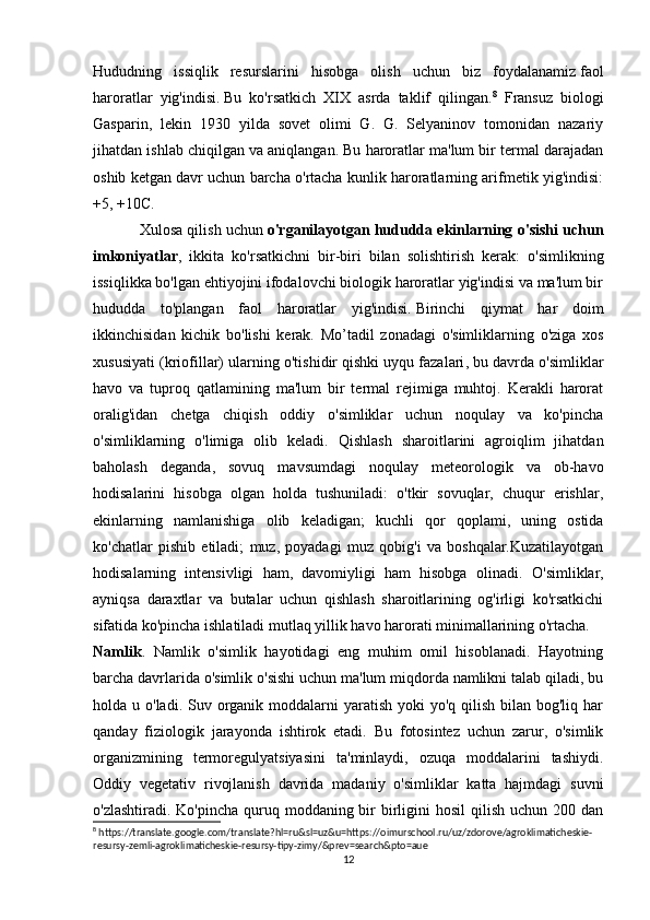Hududning   issiqlik   resurslarini   hisobga   olish   uchun   biz   foydalanamiz   faol
haroratlar   yig'indisi .   Bu   ko'rsatkich   XIX   asrda   taklif   qilingan. 8
  Fransuz   biologi
Gasparin,   lekin   1930   yilda   sovet   olimi   G.   G.   Selyaninov   tomonidan   nazariy
jihatdan ishlab chiqilgan va aniqlangan. Bu haroratlar ma'lum bir termal darajadan
oshib ketgan davr uchun barcha o'rtacha kunlik haroratlarning arifmetik yig'indisi:
+5, +10C.
Xulosa qilish uchun   o'rganilayotgan hududda ekinlarning o'sishi uchun
imkoniyatlar ,   ikkita   ko'rsatkichni   bir-biri   bilan   solishtirish   kerak:   o'simlikning
issiqlikka bo'lgan ehtiyojini ifodalovchi biologik haroratlar yig'indisi va ma'lum bir
hududda   to'plangan   faol   haroratlar   yig'indisi.   Birinchi   qiymat   har   doim
ikkinchisidan   kichik   bo'lishi   kerak.   Mo’tadil   zonadagi   o'simliklarning   o'ziga   xos
xususiyati (kriofillar) ularning o'tishidir   qishki uyqu fazalari , bu davrda o'simliklar
havo   va   tuproq   qatlamining   ma'lum   bir   termal   rejimiga   muhtoj.   Kerakli   harorat
oralig'idan   chetga   chiqish   oddiy   o'simliklar   uchun   noqulay   va   ko'pincha
o'simliklarning   o'limiga   olib   keladi.   Qishlash   sharoitlarini   agroiqlim   jihatdan
baholash   deganda,   sovuq   mavsumdagi   noqulay   meteorologik   va   ob-havo
hodisalarini   hisobga   olgan   holda   tushuniladi:   o'tkir   sovuqlar,   chuqur   erishlar,
ekinlarning   namlanishiga   olib   keladigan;   kuchli   qor   qoplami,   uning   ostida
ko'chatlar   pishib   etiladi;   muz,   poyadagi   muz   qobig'i   va   boshqalar.Kuzatilayotgan
hodisalarning   intensivligi   ham,   davomiyligi   ham   hisobga   olinadi.   O'simliklar,
ayniqsa   daraxtlar   va   butalar   uchun   qishlash   sharoitlarining   og'irligi   ko'rsatkichi
sifatida ko'pincha ishlatiladi   mutlaq yillik havo harorati minimallarining o'rtacha.
Namlik .   Namlik   o'simlik   hayotidagi   eng   muhim   omil   hisoblanadi.   Hayotning
barcha davrlarida o'simlik o'sishi uchun ma'lum miqdorda namlikni talab qiladi, bu
holda u o'ladi. Suv organik moddalarni  yaratish  yoki  yo'q  qilish  bilan bog'liq har
qanday   fiziologik   jarayonda   ishtirok   etadi.   Bu   fotosintez   uchun   zarur,   o'simlik
organizmining   termoregulyatsiyasini   ta'minlaydi,   ozuqa   moddalarini   tashiydi.
Oddiy   vegetativ   rivojlanish   davrida   madaniy   o'simliklar   katta   hajmdagi   suvni
o'zlashtiradi. Ko'pincha  quruq moddaning bir  birligini  hosil  qilish  uchun 200 dan
8
 https://translate.google.com/translate?hl=ru&sl=uz&u=https://oimurschool.ru/uz/zdorove/agroklimaticheskie-
resursy-zemli-agroklimaticheskie-resursy-tipy-zimy/&prev=search&pto=aue
12 