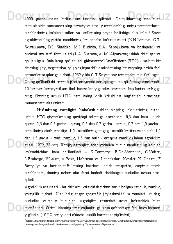 1000   gacha   massa   birligi   suv   iste'mol   qilinadi.   O'simliklarning   suv   bilan
ta'minlanishi muammosining nazariy va amaliy murakkabligi uning parametrlarini
hisoblashning   ko'plab   usullari   va   usullarining   paydo   bo'lishiga   olib   keldi. 9
  Sovet
agroklimatologiyasida   namlikning   bir   qancha   ko'rsatkichlari   (N.N.Ivanova,   G.T.
Selyaninova,   D.I.   Shashko,   M.I.   Budyko,   S.A.   Sapojnikova   va   boshqalar)   va
optimal suv sarfi formulalari (I. A. Sharova, A. M. Alpatyeva) ishlab chiqilgan va
qo'llanilgan.   Juda   keng   qo'llaniladi   gidrotermal   koeffitsient   (HTC)   -   ma'lum   bir
davrdagi (oy, vegetatsiya, yil) yog'ingarchilik miqdorining bir vaqtning o'zida faol
haroratlar miqdoriga nisbati.   1939 yilda G.T.Selyaninov tomonidan taklif qilingan.
Uning qo'llanilishi empirik jihatdan yaxshi tasdiqlangan taniqli farazga asoslanadi:
10   baravar   kamaytirilgan   faol   haroratlar   yig'indisi   taxminan   bug'lanish   tezligiga
teng.   Shuning   uchun   HTC   namlikning   kirib   kelishi   va   bug'lanishi   o'rtasidagi
munosabatni aks ettiradi.
Hududning   namligini   baholash   qishloq   xo'jaligi   ekinlarining   o'sishi
uchun   HTC   qiymatlarining   quyidagi   talqiniga   asoslanadi:   0,3   dan   kam   -   juda
quruq, 0,3 dan 0,5 gacha - quruq, 0,5 dan 0,7 gacha - quruq, 0,7 dan 1,0 gacha -
namlikning etarli emasligi, 1,0 - namlikning tengligi. namlik kiritish va chiqish, 1,0
dan   1,5   gacha   -   etarli   namlik,   1,5   dan   ortiq   -   ortiqcha   namlik   (Jahon   agroiqlim
atlasi, 1972, 78-bet). Xorijiy agroiqlim  adabiyotlarida hudud namligining ko‘plab
ko‘rsatkichlari   ham   qo‘llaniladi   –   K.Torntveyt,   E.De-Martonne,   G.Volter,
L.Emberge,   V.Lauer,   A.Penk,   J.Morman   va   J.   indekslari.   Kessler,   X.   Gossen,   F
Banyulya   va   boshqalar.Bularning   barchasi,   qoida   tariqasida,   empirik   tarzda
hisoblanadi,   shuning   uchun   ular   faqat   hududi   cheklangan   hududlar   uchun   amal
qiladi.
Agroiqlim resurslari - bu ekinlarni etishtirish uchun zarur bo'lgan issiqlik, namlik,
yorug'lik   nisbati.   Ular   belgilangan   geografik   joylashuvi   iqlim   zonalari   ichidagi
hududlar   va   tabiiy   hududlar .   Agroiqlim   resurslari   uchta   ko'rsatkich   bilan
tavsiflanadi: O'simliklarning tez rivojlanishiga hissa qo'shadigan faol havo harorati
yig'indisi (10 ° C dan yuqori o'rtacha kunlik haroratlar yig'indisi).
9
 https://translate.google.com/translate?hl=ru&sl=uz&u=https://oimurschool.ru/uz/zdorove/agroklimaticheskie-
resursy-zemli-agroklimaticheskie-resursy-tipy-zimy/&prev=search&pto=aue
13 