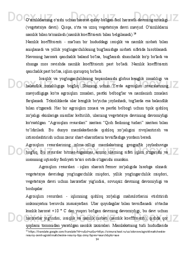 O'simliklarning o'sishi uchun harorat qulay bo'lgan faol haroratli davrning uzunligi
(vegetatsiya   davri).   Qisqa,   o'rta   va   uzoq   vegetatsiya   davri   mavjud.   O'simliklarni
namlik bilan ta'minlash (namlik koeffitsienti bilan belgilanadi). 10
Namlik   koeffitsienti   -   ma'lum   bir   hududdagi   issiqlik   va   namlik   nisbati   bilan
aniqlanadi   va   yillik   yog'ingarchilikning   bug'lanishga   nisbati   sifatida   hisoblanadi.
Havoning   harorati   qanchalik   baland   bo'lsa,   bug'lanish   shunchalik   ko'p   bo'ladi   va
shunga   mos   ravishda   namlik   koeffitsienti   past   bo'ladi.   Namlik   koeffitsienti
qanchalik past bo'lsa, iqlim quruqroq bo'ladi.
Issiqlik   va   yog'ingarchilikning   taqsimlanishi   globus   kenglik   zonaliligi   va
balandlik   zonaliligiga   bog'liq.   Shuning   uchun   Yerda   agroiqlim   resurslarining
mavjudligiga   ko'ra   agroiqlim   zonalari,   pastki   belbog'lar   va   namlanish   zonalari
farqlanadi.   Tekisliklarda   ular   kenglik   bo'yicha   joylashadi,   tog'larda   esa   balandlik
bilan   o'zgaradi.   Har   bir   agroiqlim   zonasi   va   pastki   belbog'i   uchun   tipik   qishloq
xo'jaligi   ekinlariga   misollar   keltirilib,   ularning   vegetatsiya   davrining   davomiyligi
ko'rsatilgan.   “Agroiqlim   resurslari”   xaritasi   “Qish   faslining   turlari”   xaritasi   bilan
to‘ldiriladi.   Bu   dunyo   mamlakatlarida   qishloq   xo‘jaligini   rivojlantirish   va
ixtisoslashtirish uchun zarur shart-sharoitlarni tavsiflashga yordam beradi.
Agroiqlim   resurslarining   xilma-xilligi   mamlakatning   geografik   joylashuviga
bog'liq.   Bu   resurslar   bitmas-tuganmas,   ammo   ularning   sifati   iqlim   o'zgarishi   va
insonning iqtisodiy faoliyati ta'siri ostida o'zgarishi mumkin.
Agroiqlim   resurslari   -   iqlim   sharoiti   fermer   xo'jaligida   hisobga   olinadi:
vegetatsiya   davridagi   yog'ingarchilik   miqdori,   yillik   yog'ingarchilik   miqdori,
vegetatsiya   davri   uchun   haroratlar   yig'indisi,   sovuqsiz   davrning   davomiyligi   va
boshqalar.
Agroiqlim   resurslari   -   iqlimning   qishloq   xo'jaligi   mahsulotlarini   etishtirish
imkoniyatini   beruvchi   xususiyatlari.   Ular   quyidagilar   bilan   tavsiflanadi:   o'rtacha
kunlik   harorat   +10   °   C   dan   yuqori   bo'lgan   davrning   davomiyligi;   bu   davr   uchun
haroratlar   yig'indisi;   issiqlik   va   namlik   nisbati   (namlik   koeffitsienti);   qishda   qor
qoplami   tomonidan   yaratilgan   namlik   zaxiralari.   Mamlakatning   turli   hududlarida
10
 https://translate.google.com/translate?hl=ru&sl=uz&u=https://oimurschool.ru/uz/zdorove/agroklimaticheskie-
resursy-zemli-agroklimaticheskie-resursy-tipy-zimy/&prev=search&pto=aue
14 