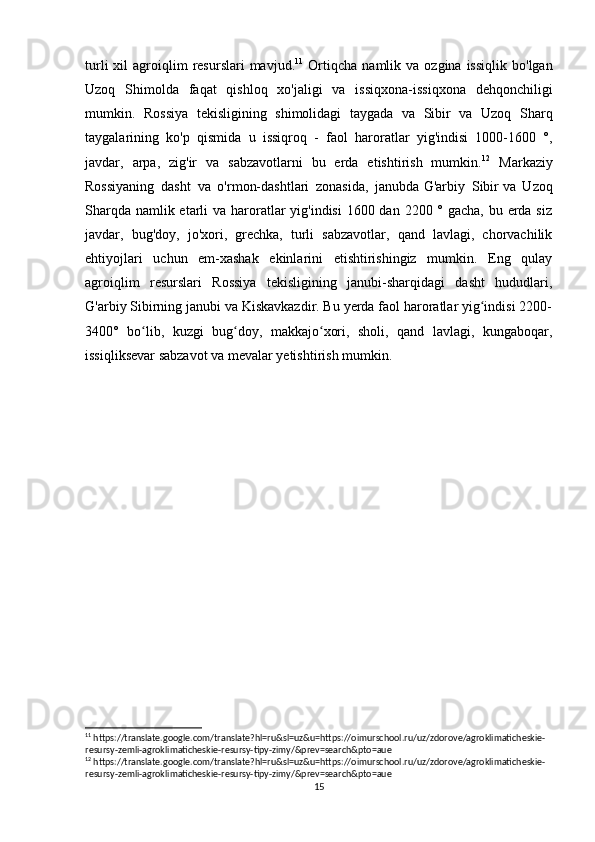 turli  xil   agroiqlim  resurslari  mavjud. 11
  Ortiqcha   namlik  va  ozgina  issiqlik   bo'lgan
Uzoq   Shimolda   faqat   qishloq   xo'jaligi   va   issiqxona-issiqxona   dehqonchiligi
mumkin.   Rossiya   tekisligining   shimolidagi   taygada   va   Sibir   va   Uzoq   Sharq
taygalarining   ko'p   qismida   u   issiqroq   -   faol   haroratlar   yig'indisi   1000-1600   °,
javdar,   arpa,   zig'ir   va   sabzavotlarni   bu   erda   etishtirish   mumkin. 12
  Markaziy
Rossiyaning   dasht   va   o'rmon-dashtlari   zonasida,   janubda   G'arbiy   Sibir   va   Uzoq
Sharqda namlik etarli  va haroratlar  yig'indisi  1600 dan 2200 ° gacha, bu erda siz
javdar,   bug'doy,   jo'xori,   grechka,   turli   sabzavotlar,   qand   lavlagi,   chorvachilik
ehtiyojlari   uchun   em-xashak   ekinlarini   etishtirishingiz   mumkin.   Eng   qulay
agroiqlim   resurslari   Rossiya   tekisligining   janubi-sharqidagi   dasht   hududlari,
G'arbiy Sibirning janubi va Kiskavkazdir. Bu yerda faol haroratlar yig indisi 2200-ʻ
3400°   bo lib,   kuzgi   bug doy,   makkajo xori,   sholi,   qand   lavlagi,   kungaboqar,	
ʻ ʻ ʻ
issiqliksevar sabzavot va mevalar yetishtirish mumkin.
 
11
 https://translate.google.com/translate?hl=ru&sl=uz&u=https://oimurschool.ru/uz/zdorove/agroklimaticheskie-
resursy-zemli-agroklimaticheskie-resursy-tipy-zimy/&prev=search&pto=aue
12
 https://translate.google.com/translate?hl=ru&sl=uz&u=https://oimurschool.ru/uz/zdorove/agroklimaticheskie-
resursy-zemli-agroklimaticheskie-resursy-tipy-zimy/&prev=search&pto=aue
15 