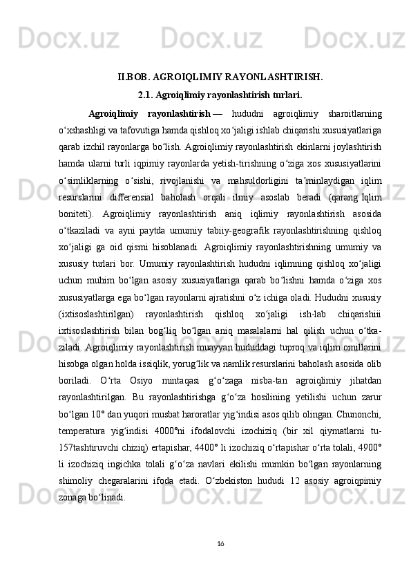 II.BOB. AGROIQLIMIY RAYONLASHTIRISH.
2.1. Agroiqlimiy rayonlashtirish turlari.
Agroiqlimiy   rayonlashtirish   —   hududni   agroiqlimiy   sharoitlarning
o xshashligi va tafovutiga hamda qishloq xo jaligi ishlab chiqarishi xususiyatlarigaʻ ʻ
qarab izchil rayonlarga bo lish. Agroiqlimiy rayonlashtirish ekinlarni joylashtirish	
ʻ
hamda   ularni   turli   iqpimiy   rayonlarda   yetish-tirishning   o ziga   xos   xususiyatlarini	
ʻ
o simliklarning   o sishi,   rivojlanishi   va   mahsuldorligini   ta minlaydigan   iqlim	
ʻ ʻ ʼ
resurslarini   differensial   baholash   orqali   ilmiy   asoslab   beradi   (qarang   Iqlim
boniteti ).   Agroiqlimiy   rayonlashtirish   aniq   iqlimiy   rayonlashtirish   asosida
o tkaziladi   va   ayni   paytda   umumiy   tabiiy-geografik   rayonlashtirishning   qishloq
ʻ
xo jaligi   ga   oid   qismi   hisoblanadi.   Agroiqlimiy   rayonlashtirishning   umumiy   va
ʻ
xususiy   turlari   bor.   Umumiy   rayonlashtirish   hududni   iqlimning   qishloq   xo jaligi	
ʻ
uchun   muhim   bo lgan   asosiy   xususiyatlariga   qarab   bo lishni   hamda   o ziga   xos	
ʻ ʻ ʻ
xususiyatlarga ega bo lgan rayonlarni ajratishni o z ichiga oladi. Hududni xususiy	
ʻ ʻ
(ixtisoslashtirilgan)   rayonlashtirish   qishloq   xo jaligi   ish-lab   chiqarishiii	
ʻ
ixtisoslashtirish   bilan   bog liq   bo lgan   aniq   masalalarni   hal   qilish   uchun   o tka-	
ʻ ʻ ʻ
ziladi. Agroiqlimiy rayonlashtirish muayyan hududdagi tuproq va iqlim omillarini
hisobga olgan holda issiqlik, yorug lik va namlik resurslarini baholash asosida olib	
ʻ
boriladi.   O rta   Osiyo   mintaqasi   g o zaga   nisba-tan   agroiqlimiy   jihatdan	
ʻ ʻ ʻ
rayonlashtirilgan.   Bu   rayonlashtirishga   g o za   hosilining   yetilishi   uchun   zarur	
ʻ ʻ
bo lgan 10° dan yuqori musbat haroratlar yig indisi asos qilib olingan. Chunonchi,	
ʻ ʻ
temperatura   yig indisi   4000°ni   ifodalovchi   izochiziq   (bir   xil   qiymatlarni   tu-	
ʻ
157tashtiruvchi chiziq) ertapishar, 4400° li izochiziq o rtapishar o rta tolali, 4900°	
ʻ ʻ
li   izochiziq   ingichka   tolali   g o za   navlari   ekilishi   mumkin   bo lgan   rayonlarning	
ʻ ʻ ʻ
shimoliy   chegaralarini   ifoda   etadi.   O zbekiston   hududi   12   asosiy   agroiqpimiy	
ʻ
zonaga bo linadi.	
ʻ
16 