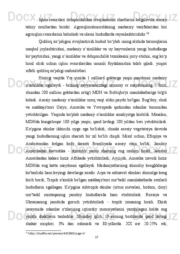 Iqlim   resurslari   dehqonchilikni   rivojlantirish   shartlarini   belgilovchi   asosiy
tabiiy   omillardan   biridir.   Agroiqlimshunoslikning   markaziy   vazifalaridan   biri
agroiqlim resurslarini baholash va ularni hududlarda rayonlashtirishdir. 13
Qishloq xo jaligini rivojlantirish hudud bo ylab uning alohida tarmoqlariniʻ ʻ
maqbul   joylashtirishni,   madaniy   o simliklar   va  uy   hayvonlarini   yangi   hududlarga	
ʻ
ko paytirishni, yangi o simliklar va dehqonchilik texnikasini joriy etishni, eng ko p	
ʻ ʻ ʻ
hosil   olish   uchun   iqlim   resurslaridan   unumli   foydalanishni   talab   qiladi.   yuqori
sifatli qishloq xo'jaligi mahsulotlari.
Hozirgi   vaqtda   Yer   yuzida   1   milliard   gektarga   yaqin   maydonni   madaniy
o'simliklar   egallaydi   -   bizning   sayyoramizdagi   umumiy   er   maydonining   7   foizi,
shundan  200 million  gektardan  ortig'i  MDH  va  Boltiqbo'yi   mamlakatlariga to'g'ri
keladi. Asosiy madaniy o'simliklar uzoq vaqt oldin paydo bo'lgan. Bug'doy, sholi
va   makkajo'xori   Osiyo,   Amerika   va   Yevropada   qadimdan   odamlar   tomonidan
yetishtirilgan.   Yaqinda   ko'plab   madaniy   o'simliklar   amaliyotga   kiritildi.   Masalan,
MDHda   kungaboqar   100   yilga   yaqin,   qand   lavlagi   200   yildan   beri   yetishtiriladi.
Ko'pgina   ekinlar   ikkinchi   uyga   ega   bo'lishdi,   chunki   asosiy   vegetatsiya   davrida
yangi   hududlarning   iqlim   sharoiti   bir   xil   bo'lib   chiqdi.   Misol   uchun,   Efiopiya   va
Arabistondan   kelgan   kofe   daraxti   Braziliyada   asosiy   ekin   bo'ldi;   Janubiy
Amerikadan   kartoshka   -   shimoliy   yarim   sharning   eng   muhim   hosili;   Janubiy
Amerikadan   kakao   hozir   Afrikada   yetishtiriladi;   Ayçiçek,   Amerika   zavodi   hozir
MDHda   eng   katta   maydonni   egallaydi.   Madaniyatlarning   shimoliy   kengliklarga
ko'tarilishi ham keyingi davrlarga xosdir. Arpa va sabzavot ekinlari shimolga keng
kirib bordi; Tropik o'simlik bo'lgan makkajo'xori mo''tadil mamlakatlarda sezilarli
hududlarni   egallagan.   Ko'pgina   subtropik   ekinlar   (sitrus   mevalari,   bodom,   choy)
mo''tadil   mintaqaning   janubiy   hududlarida   ham   etishtiriladi.   Rossiya   va
Ukrainaning   janubida   guruch   yetishtiriladi   -   tropik   zonaning   hosili.   Ekish
jarayonida   odamlar   o'zlarining   iqtisodiy   xususiyatlarini   yaxshilagan   holda   eng
yaxshi   shakllarni   tanladilar.   Shunday   qilib,   19-asrning   boshlarida   qand   lavlagi
shakar   miqdori.   3%   dan   oshmadi   va   80-yillarda.   XX   asr   20-25%   edi;
13
 https://studfile.net/preview/6452802/page:5/
17 