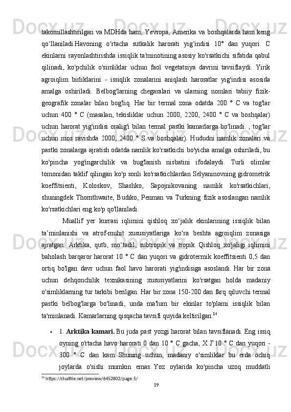 takomillashtirilgan va MDHda ham, Yevropa, Amerika va boshqalarda ham keng
qo llaniladi.Havoning   o rtacha   sutkalik   harorati   yig indisi   10°   dan   yuqori.   Cʻ ʻ ʻ
ekinlarni   rayonlashtirishda  issiqlik  ta'minotining asosiy   ko'rsatkichi   sifatida  qabul
qilinadi,   ko'pchilik   o'simliklar   uchun   faol   vegetatsiya   davrini   tavsiflaydi.   Yirik
agroiqlim   birliklarini   -   issiqlik   zonalarini   aniqlash   haroratlar   yig'indisi   asosida
amalga   oshiriladi.   Belbog'larning   chegaralari   va   ularning   nomlari   tabiiy   fizik-
geografik   zonalar   bilan   bog'liq.   Har   bir   termal   zona   odatda   200   °   C   va   tog'lar
uchun   400   °   C   (masalan,   tekisliklar   uchun   2000,   2200,   2400   °   C   va   boshqalar)
uchun   harorat   yig'indisi   oralig'i   bilan   termal   pastki   kamarlarga   bo'linadi.   ,   tog'lar
uchun   mos   ravishda   2000,   2400   °   S   va   boshqalar).   Hududni   namlik   zonalari   va
pastki zonalarga ajratish odatda namlik ko'rsatkichi bo'yicha amalga oshiriladi, bu
ko'pincha   yog'ingarchilik   va   bug'lanish   nisbatini   ifodalaydi.   Turli   olimlar
tomonidan taklif qilingan ko'p sonli ko'rsatkichlardan Selyaninovning gidrometrik
koeffitsienti,   Koloskov,   Shashko,   Sapojnikovaning   namlik   ko'rsatkichlari,
shuningdek   Thornthwaite,   Budiko,   Penman   va   Turkning   fizik   asoslangan   namlik
ko'rsatkichlari eng ko'p qo'llaniladi. 
Muallif   yer   kurrasi   iqlimini   qishloq   xo‘jalik   ekinlarining   issiqlik   bilan
ta’minlanishi   va   atrof-muhit   xususiyatlariga   ko‘ra   beshta   agroiqlim   zonasiga
ajratgan:   Arktika,   qutb,   mo‘tadil,   subtropik   va   tropik.   Qishloq   xo'jaligi   iqlimini
baholash   barqaror   harorat  10  °  C  dan   yuqori  va  gidrotermik  koeffitsienti   0,5  dan
ortiq   bo'lgan   davr   uchun   faol   havo   harorati   yig'indisiga   asoslandi.   Har   bir   zona
uchun   dehqonchilik   texnikasining   xususiyatlarini   ko'rsatgan   holda   madaniy
o'simliklarning tur tarkibi berilgan.   Har bir zona 150-200 dan farq qiluvchi termal
pastki   belbog'larga   bo'linadi,   unda   ma'lum   bir   ekinlar   to'plami   issiqlik   bilan
ta'minlanadi.   Kamarlarning qisqacha tavsifi quyida keltirilgan. 16
 1.   Arktika kamari.   Bu juda past yozgi harorat bilan tavsiflanadi.   Eng issiq
oyning o'rtacha havo harorati 0 dan 10 ° C gacha, X   T   10 ° C dan yuqori -
300   °   C   dan   kam.   Shuning   uchun,   madaniy   o'simliklar   bu   erda   ochiq
joylarda   o'sishi   mumkin   emas.   Yoz   oylarida   ko'pincha   uzoq   muddatli
16
 https://studfile.net/preview/6452802/page:5/
19 