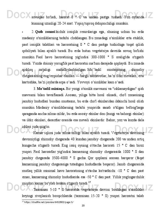 sovuqlar   bo'ladi,   harorat   0   °   C   va   undan   pastga   tushadi.   Yoz   oylarida
kunning uzunligi 20-24 soat.   Yopiq tuproq dehqonchiligi mumkin.
 2.   Qutb   zonasi   kichik   issiqlik   resurslariga   ega,   shuning   uchun   bu   erda
madaniy   o'simliklarning   tarkibi   cheklangan.   Bu   zonadagi   o'simliklar   erta   etuklik,
past   issiqlik   talablari   va   haroratning   0   °   C   dan   pastga   tushishiga   toqat   qilish
qobiliyati   bilan   ajralib   turadi.   Bu   erda   butun   vegetatsiya   davrida   sovuq   bo'lishi
mumkin.   Faol   havo   haroratining   yig'indisi   300-1000   °   S   oralig'ida   o'zgarib
turadi.   Yozda doimiy yorug'lik past haroratni ma'lum darajada qoplaydi.   Bu zonada
qishloq   xo'jaligi   mahalliylashtirilgan.   Mo tadil   mintaqaning   shimoliyʻʼ
chegarasining eng tezpishar ekinlari — bargli sabzavotlar, ba zi ildiz mevalari, erta	
ʼ
kartoshka, ba zi joylarda arpa o sadi.	
ʼ ʻ   Yovvoyi o simliklar kam o sadi.	ʻ ʻ
3.   Mo'tadil mintaqa.   Bir yozgi o'simlik mavsumi va "ishlamaydigan" qish
mavsumi   bilan   tavsiflanadi.   Asosan,   yiliga   bitta   hosil   olinadi,   cho'l   zonasining
janubiy hududlari bundan mustasno, bu erda cho'l ekinlaridan ikkinchi hosil olish
mumkin.   Madaniy   o'simliklarning   tarkibi   yuqorida   sanab   o'tilgan   belbog'larga
qaraganda ancha xilma-xildir, bu erda asosiy ekinlar don (kuzgi va bahorgi ekinlar)
va ildiz ekinlari, daraxtlar orasida esa mevali ekinlardir.   Bahor, yoz va kuzda dala
ishlari juda qizg'in.
Kamar   iqlimi   juda   xilma-xilligi   bilan   ajralib   turadi.   Vegetatsiya   davrining
davomiyligi shimoliy chegarada 40 kundan janubiy chegarada 200 va undan ortiq
kungacha   o'zgarib   turadi.   Eng   issiq   oyning   o'rtacha   harorati   15   °   C   dan   biroz
yuqori.   Faol   haroratlar   yig'indisi   kamarning   shimoliy   chegarasida   1000   °   S   dan
janubiy   chegarada   3500-4000   °   S   gacha.   Qor   qoplami   asosan   barqaror   (faqat
kamarning  janubiy  chegarasiga  tutashgan  hududlarda  beqaror).   Janub  chegarasida
mutlaq   yillik   minimal   havo   haroratining   o'rtacha   ko'rsatkichi   -10   °   C   dan   past
emas, kamarning shimoliy hududlarida esa -50 ° C dan past.   Yillik yog'ingarchilik
miqdori kamar bo'ylab keskin o'zgarib turadi. 17
Taxminan   5-10   °   S   haroratda   vegetatsiya   davrini   boshlagan   o'simliklar
keyingi   rivojlanish   bosqichlarida   (taxminan   15-20   °   S)   yuqori   haroratni   talab
17
 https://studfile.net/preview/6452802/page:5/
20 