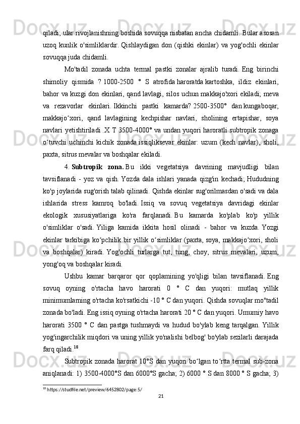 qiladi;   ular rivojlanishning boshida sovuqqa nisbatan ancha chidamli.   Bular asosan
uzoq   kunlik   o'simliklardir.   Qishlaydigan   don   (qishki   ekinlar)   va   yog'ochli   ekinlar
sovuqqa juda chidamli.
Mo'tadil   zonada   uchta   termal   pastki   zonalar   ajralib   turadi.   Eng   birinchi
shimoliy   qismida   ?   1000-2500   °   S   atrofida   haroratda   kartoshka,   ildiz   ekinlari,
bahor va kuzgi don ekinlari, qand lavlagi, silos uchun makkajo'xori ekiladi;   meva
va   rezavorlar   ekinlari.   Ikkinchi   pastki   kamarda?   2500-3500°   dan   kungaboqar,
makkajo xori,   qand   lavlagining   kechpishar   navlari,   sholining   ertapishar,   soyaʻ
navlari yetishtiriladi  
.   X T 3500-4000° va undan   yuqori haroratli subtropik zonaga
o tuvchi   uchinchi   kichik   zonada	
ʻ   issiqliksevar   ekinlar:   uzum   (kech   navlar),   sholi,
paxta, sitrus mevalar va boshqalar ekiladi.
4.   Subtropik   zona.   Bu   ikki   vegetatsiya   davrining   mavjudligi   bilan
tavsiflanadi   -   yoz   va   qish.   Yozda   dala   ishlari   yanada   qizg'in   kechadi;   Hududning
ko'p joylarida sug'orish talab qilinadi.   Qishda ekinlar sug'orilmasdan o'sadi va dala
ishlarida   stress   kamroq   bo'ladi.   Issiq   va   sovuq   vegetatsiya   davridagi   ekinlar
ekologik   xususiyatlariga   ko'ra   farqlanadi.   Bu   kamarda   ko'plab   ko'p   yillik
o'simliklar   o'sadi.   Yiliga   kamida   ikkita   hosil   olinadi   -   bahor   va   kuzda.   Yozgi
ekinlar tarkibiga ko pchilik bir yillik o simliklar (paxta, soya, makkajo xori, sholi	
ʻ ʻ ʻ
va   boshqalar)   kiradi.   Yog'ochli   turlarga   tut,   tung,   choy,   sitrus   mevalari,   uzum,
yong'oq va boshqalar kiradi.
Ushbu   kamar   barqaror   qor   qoplamining   yo'qligi   bilan   tavsiflanadi.   Eng
sovuq   oyning   o'rtacha   havo   harorati   0   °   C   dan   yuqori:   mutlaq   yillik
minimumlarning o'rtacha ko'rsatkichi -10 ° C dan yuqori.   Qishda sovuqlar mo''tadil
zonada bo'ladi.   Eng issiq oyning o'rtacha harorati 20 ° C dan yuqori.   Umumiy havo
harorati   3500   °   C   dan   pastga   tushmaydi   va   hudud   bo'ylab   keng   tarqalgan.   Yillik
yog'ingarchilik miqdori va uning yillik yo'nalishi belbog' bo'ylab sezilarli darajada
farq qiladi. 18
Subtropik zonada harorat 10°S dan yuqori  bo lgan to rtta termal sub-zona	
ʻ ʻ
aniqlanadi: 1) 3500-4000°S dan 6000°S gacha;   2) 6000 ° S dan 8000 ° S gacha;   3)
18
 https://studfile.net/preview/6452802/page:5/
21 