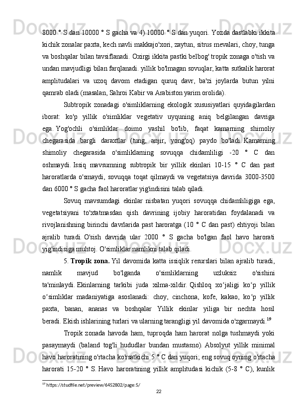 8000 ° S dan 10000 ° S gacha va 4) 10000 ° S dan yuqori.   Yozda dastlabki ikkita
kichik zonalar paxta, kech navli makkajo'xori, zaytun, sitrus mevalari, choy, tunga
va boshqalar bilan tavsiflanadi. Oxirgi ikkita pastki belbog' tropik zonaga o'tish va
undan mavjudligi bilan farqlanadi. yillik bo'lmagan sovuqlar, katta sutkalik harorat
amplitudalari   va   uzoq   davom   etadigan   quruq   davr,   ba'zi   joylarda   butun   yilni
qamrab oladi (masalan, Sahroi Kabir va Arabiston yarim orolida).
Subtropik   zonadagi   o'simliklarning   ekologik   xususiyatlari   quyidagilardan
iborat:   ko'p   yillik   o'simliklar   vegetativ   uyquning   aniq   belgilangan   davriga
ega.   Yog'ochli   o'simliklar   doimo   yashil   bo'lib,   faqat   kamarning   shimoliy
chegarasida   bargli   daraxtlar   (tung,   anjir,   yong'oq)   paydo   bo'ladi.   Kamarning
shimoliy   chegarasida   o'simliklarning   sovuqqa   chidamliligi   -20   °   C   dan
oshmaydi.   Issiq   mavsumning   subtropik   bir   yillik   ekinlari   10-15   °   C   dan   past
haroratlarda   o'smaydi,   sovuqqa   toqat   qilmaydi   va   vegetatsiya   davrida   3000-3500
dan 6000 ° S gacha faol haroratlar yig'indisini talab qiladi.
Sovuq   mavsumdagi   ekinlar   nisbatan   yuqori   sovuqqa   chidamliligiga   ega,
vegetatsiyani   to'xtatmasdan   qish   davrining   ijobiy   haroratidan   foydalanadi   va
rivojlanishning   birinchi  davrlarida   past  haroratga  (10  °  C   dan  past)  ehtiyoji   bilan
ajralib   turadi.   O'sish   davrida   ular   2000   °   S   gacha   bo'lgan   faol   havo   harorati
yig'indisiga muhtoj.   O'simliklar namlikni talab qiladi.
5.   Tropik   zona.   Yil   davomida   katta   issiqlik   resurslari   bilan   ajralib   turadi,
namlik   mavjud   bo'lganda   o'simliklarning   uzluksiz   o'sishini
ta'minlaydi.   Ekinlarning   tarkibi   juda   xilma-xildir.   Qishloq   xo jaligi   ko p   yillikʻ ʻ
o simliklar   madaniyatiga   asoslanadi:   choy,   cinchona,   kofe,   kakao,   ko p   yillik	
ʻ ʻ
paxta,   banan,   ananas   va   boshqalar   Yillik   ekinlar   yiliga   bir   nechta   hosil
beradi.   Ekish ishlarining turlari va ularning tarangligi yil davomida o'zgarmaydi. 19
Tropik   zonada   havoda   ham,   tuproqda   ham   harorat   nolga   tushmaydi   yoki
pasaymaydi   (baland   tog'li   hududlar   bundan   mustasno).   Absolyut   yillik   minimal
havo haroratining o'rtacha ko'rsatkichi 5 ° C dan yuqori;   eng sovuq oyning o'rtacha
harorati   15-20   °   S.   Havo   haroratining   yillik   amplitudasi   kichik   (5-8   °   C),   kunlik
19
 https://studfile.net/preview/6452802/page:5/
22 