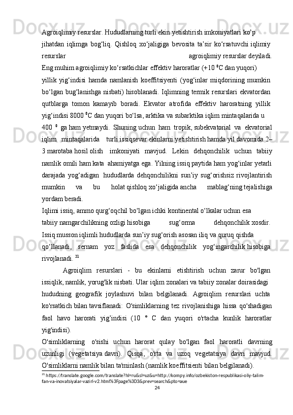 Agroiqlimiy   resurslar.   Hududlarning   turli   ekin   yetishtirish   imkoniyatlari   ko’p  
jihatdan   iqlimga   bog‘liq.   Qishloq   xo‘jaligiga   bevosita   ta’sir   ko‘rsatuvchi   iqlimiy  
resurslar   agroiqlimiy   resurslar   deyiladi.
Eng   muhim   agroiqlimiy   ko‘rsatkichlar   effektiv   haroratlar   (+10   0
C   dan   yuqori)  
yillik   yig‘indisi   hamda   namlanish   koeffitsiyenti   (yog‘inlar   miqdorining   mumkin  
bo‘lgan bug‘lanishga  nisbati)   hisoblanadi. Iqlimning termik resurslari  ekvatordan  
qutblarga   tomon   kamayib   boradi.   Ekvator   atrofida   effektiv   haroratning   yillik  
yig‘indisi   8000   0
C   dan   yuqori   bo‘lsa,   arktika   va   subarktika   iqlim   mintaqalarida   u  
400   0  
ga   ham   yetmaydi.   Shuning   uchun   ham   tropik ,   subekvatorial   va   ekvatorial
iqlim   mintaqalarida     turli   issiqsevar   ekinlarni   yetishtirish   hamda   yil   davomida   2–
3   marotaba   hosil   olish     imkoniyati   mavjud.   Lekin   dehqonchilik   uchun   tabiiy
namlik omili ham kata    ahamiyatga ega. Yilning issiq paytida ham yog‘inlar yetarli
darajada   yog‘adigan     hududlarda   dehqonchilikni   sun’iy   sug‘orishsiz   rivojlantirish
mumkin   va   bu   holat   qishloq   xo‘jaligida   ancha   mablag‘ning   tejalishiga
yordam   beradi.
Iqlimi   issiq,   ammo   qurg‘oqchil   bo‘lgan   ichki   kontinental   o‘lkalar   uchun   esa  
tabiiy   namgarchilikning   ozligi   hisobiga   sug‘orma   dehqonchilik   xosdir.  
Issiq   musson   iqlimli   hududlarda   sun’iy   sug‘orish   asosan   iliq   va   quruq   qishda  
qo‘llanadi,   sernam   yoz   faslida   esa   dehqonchilik   yog‘ingarchilik   hisobiga  
rivojlanadi.   21
Agroiqlim   resurslari   -   bu   ekinlarni   etishtirish   uchun   zarur   bo'lgan  
issiqlik,   namlik,   yorug'lik   nisbati.   Ular   iqlim   zonalari   va   tabiiy   zonalar   doirasidagi  
hududning   geografik   joylashuvi   bilan   belgilanadi.   Agroiqlim   resurslari   uchta  
ko'rsatkich   bilan   tavsiflanadi:   O'simliklarning   tez   rivojlanishiga   hissa   qo'shadigan
faol   havo   harorati   yig’indisi   (10   °   C   dan   yuqori   o'rtacha   kunlik   haroratlar
yig'indisi).
O'simliklarning     o'sishi   uchun   harorat   qulay   bo'lgan   faol   haroratli   davrning
uzunligi   (vegetatsiya   davri).   Qisqa,   o'rta   va   uzoq   vegetatsiya   davri   mavjud.
O'simliklarni namlik bilan   ta'minlash   (namlik   koeffitsienti   bilan   belgilanadi).  
21
 https://translate.google.com/translate?hl=ru&sl=uz&u=http://kompy.info/ozbekiston-respublikasi-oliy-talim-
fan-va-inovatsiyalar-vazirl-v2.html%3Fpage%3D3&prev=search&pto=aue
24 