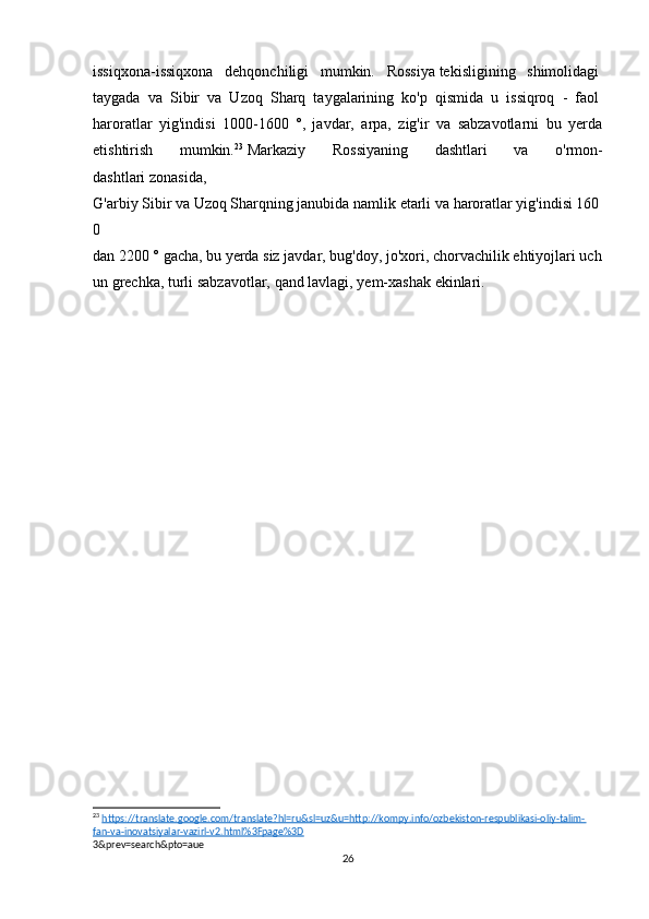 issiqxona-issiqxona   dehqonchiligi   mumkin.   Rossiya   tekisligining   shimolidagi  
taygada   va   Sibir   va   Uzoq   Sharq   taygalarining   ko'p   qismida   u   issiqroq   -   faol  
haroratlar   yig'indisi   1000-1600   °,   javdar,   arpa,   zig'ir   va   sabzavotlarni   bu   yerda
etishtirish   mumkin. 23
  Markaziy   Rossiyaning   dashtlari   va   o'rmon-
dashtlari   zonasida,  
G'arbiy   Sibir   va   Uzoq   Sharqning   janubida   namlik   etarli   va   haroratlar   yig'indisi   160
0  
dan   2200   °   gacha,   bu   yerda   siz   javdar,   bug'doy,   jo'xori,   chorvachilik   ehtiyojlari   uch
un   grechka,   turli   sabzavotlar,   qand   lavlagi,   yem-xashak   ekinlari.  
 
23
  https://translate.google.com/translate?hl=ru&sl=uz&u=http://kompy.info/ozbekiston-respublikasi-oliy-talim-
fan-va-inovatsiyalar-vazirl-v2.html%3Fpage%3D
3&prev=search&pto=aue
26 