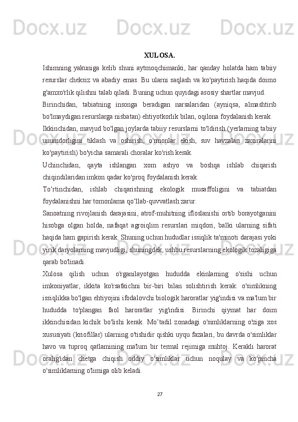XULOSA.
Ishimning   yakuniga   kelib   shuni   aytmoqchimanki,   har   qanday   holatda   ham   tabiiy
resurslar cheksiz va abadiy emas. Bu ularni saqlash  va ko'paytirish haqida doimo
g'amxo'rlik qilishni talab qiladi. Buning uchun quyidagi asosiy shartlar mavjud.
Birinchidan,   tabiatning   insonga   beradigan   narsalaridan   (ayniqsa,   almashtirib
bo'lmaydigan resurslarga nisbatan) ehtiyotkorlik bilan, oqilona foydalanish kerak.
Ikkinchidan, mavjud bo'lgan joylarda tabiiy resurslarni to'ldirish (yerlarning tabiiy
unumdorligini   tiklash   va   oshirish,   o'rmonlar   ekish,   suv   havzalari   zaxiralarini
ko'paytirish) bo'yicha samarali choralar ko'rish kerak.
Uchinchidan,   qayta   ishlangan   xom   ashyo   va   boshqa   ishlab   chiqarish
chiqindilaridan imkon qadar ko'proq foydalanish kerak.
To‘rtinchidan,   ishlab   chiqarishning   ekologik   musaffoligini   va   tabiatdan
foydalanishni har tomonlama qo‘llab-quvvatlash zarur.
Sanoatning   rivojlanish   darajasini,   atrof-muhitning   ifloslanishi   ortib   borayotganini
hisobga   olgan   holda,   nafaqat   agroiqlim   resurslari   miqdori,   balki   ularning   sifati
haqida ham gapirish kerak. Shuning uchun hududlar issiqlik ta'minoti darajasi yoki
yirik daryolarning mavjudligi, shuningdek, ushbu resurslarning ekologik tozaligiga
qarab bo'linadi. 
Xulosa   qilish   uchun   o'rganilayotgan   hududda   ekinlarning   o'sishi   uchun
imkoniyatlar,   ikkita   ko'rsatkichni   bir-biri   bilan   solishtirish   kerak:   o'simlikning
issiqlikka bo'lgan ehtiyojini ifodalovchi biologik haroratlar yig'indisi va ma'lum bir
hududda   to'plangan   faol   haroratlar   yig'indisi.   Birinchi   qiymat   har   doim
ikkinchisidan   kichik   bo'lishi   kerak.   Mo’tadil   zonadagi   o'simliklarning   o'ziga   xos
xususiyati (kriofillar) ularning o'tishidir qishki uyqu fazalari, bu davrda o'simliklar
havo   va   tuproq   qatlamining   ma'lum   bir   termal   rejimiga   muhtoj.   Kerakli   harorat
oralig'idan   chetga   chiqish   oddiy   o'simliklar   uchun   noqulay   va   ko'pincha
o'simliklarning o'limiga olib keladi.
27 