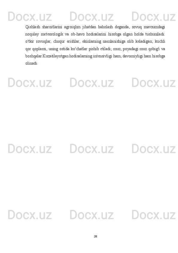 Qishlash   sharoitlarini   agroiqlim   jihatdan   baholash   deganda,   sovuq   mavsumdagi
noqulay   meteorologik   va   ob-havo   hodisalarini   hisobga   olgan   holda   tushuniladi:
o'tkir   sovuqlar,   chuqur   erishlar,   ekinlarning   namlanishiga   olib   keladigan;   kuchli
qor qoplami, uning ostida ko'chatlar pishib etiladi; muz, poyadagi muz qobig'i  va
boshqalar.Kuzatilayotgan hodisalarning intensivligi ham, davomiyligi ham hisobga
olinadi.
28 